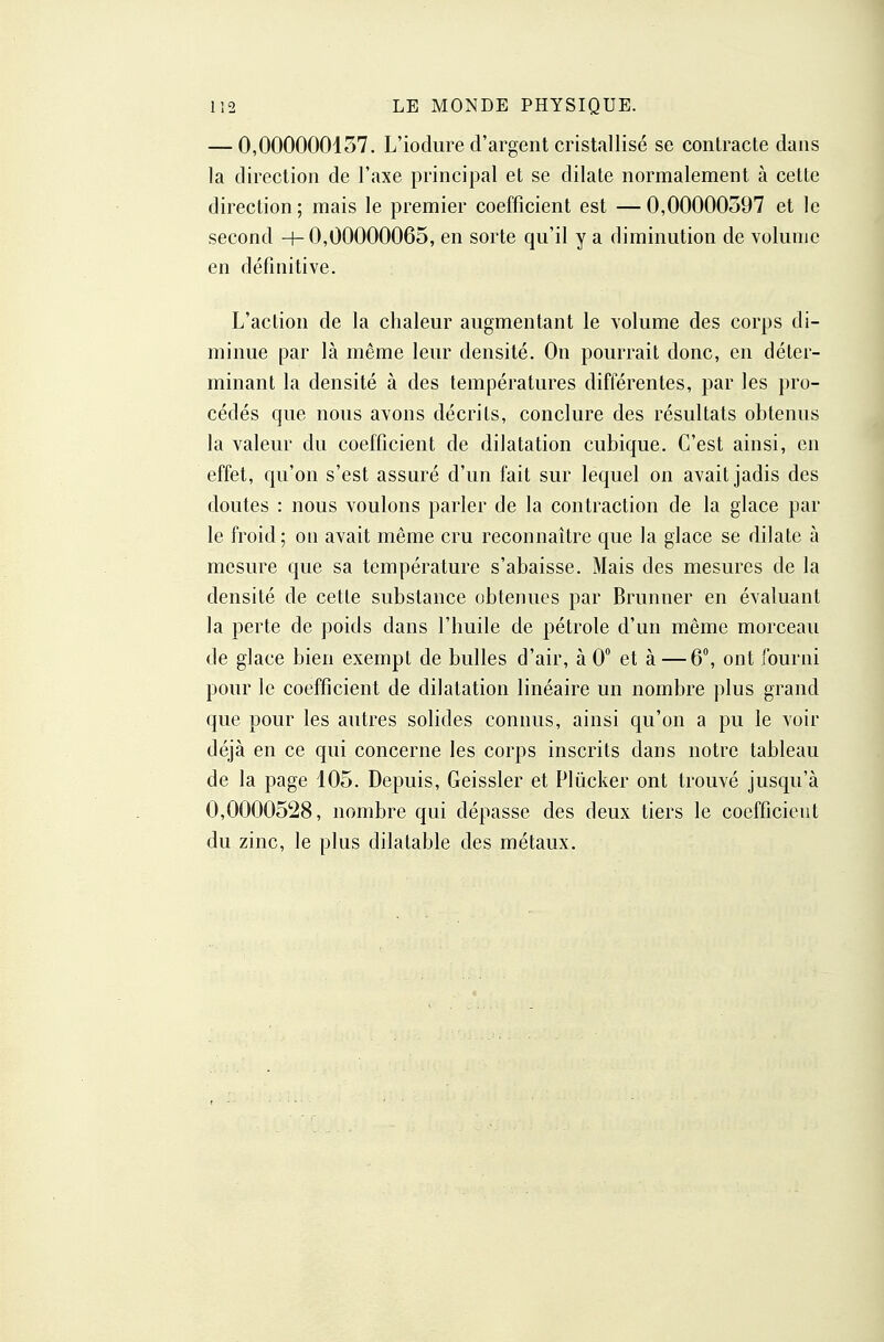 — 0,000000137. L'iodiire d'argent cristallisé se contracte dans la direction de l'axe principal et se dilate normalement à cette direction ; mais le premier coefficient est — 0,00000597 et le second -+-0,00000065, en sorte qu'il y a diminution de volume en définitive. L'action de la chaleur augmentant le volume des corps di- minue par là même leur densité. On pourrait donc, en déter- minant la densité à des températures différentes, par les pro- cédés que nous avons décrits, conclure des résultats obtenus la valeur du coefficient de dilatation cubique. C'est ainsi, en effet, qu'on s'est assuré d'un fait sur lequel on avait jadis des doutes : nous voulons parler de la contraction de la glace par le froid; on avait même cru reconnaître que la glace se dilate à mesure que sa température s'abaisse. Mais des mesures de la densité de cette substance obtenues par Brunner en évaluant la perte de poids dans l'huile de pétrole d'un même morceau de glace bien exempt de bulles d'air, à 0 et à — 6, ont fourni pour le coefficient de dilatation linéaire un nombre plus grand que pour les autres solides connus, ainsi qu'on a pu le voir déjà en ce qui concerne les corps inscrits dans notre tableau de la page 105. Depuis, Geissler et Plûcker ont trouvé jusqu'à 0,0000528, nombre qui dépasse des deux tiers le coefficient du zinc, le plus dilatable des métaux.