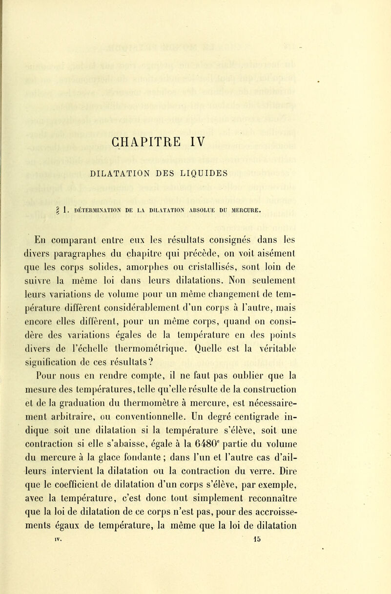 CHAPITRE IV DILATATION DES LIQUIDES § 1. DÉTERMINATION DE I.A DILATATION ABSOLUE DU JIERCURE. En comparant entre enx les résultats consignés dans les divers paragraphes du çha|)itre qui précède, on voit aisément que les corps solides, amorphes ou cristallisés, sont loin de suivre la même loi dans leurs dilatations. Non seulement leurs variations de volume pour un même changement de tem- pérature diffèrent considérablement d'un corps à l'autre, mais encore elles diffèrent, pour un même corps, quand on consi- dère des variations égales de la température en des points divers de l'échelle thermométrique. Quelle est la véritable signification de ces résultats? Pour nous en rendre compte, il ne faut pas oublier que la mesure des températures, telle qu'elle résulte de la construction et de la graduation du thermomètre à mercure, est nécessaire- ment arbitraire, ou conventionnelle. Un degré centigrade in- dique soit une dilatation si la température s'élève, soit une contraction si elle s'abaisse, égale à la 6480' partie du volume du mercure à la glace fondante ; dans l'un et l'autre cas d'ail- leurs intervient la dilatation ou la contraction du verre. Dire que le coefficient de dilatation d'un corps s'élève, par exemple, avec la température, c'est donc tout simplement reconnaître que la loi de dilatation de ce corps n'est pas, pour des accroisse- ments égaux de température, la même que la loi de dilatation IV. 15