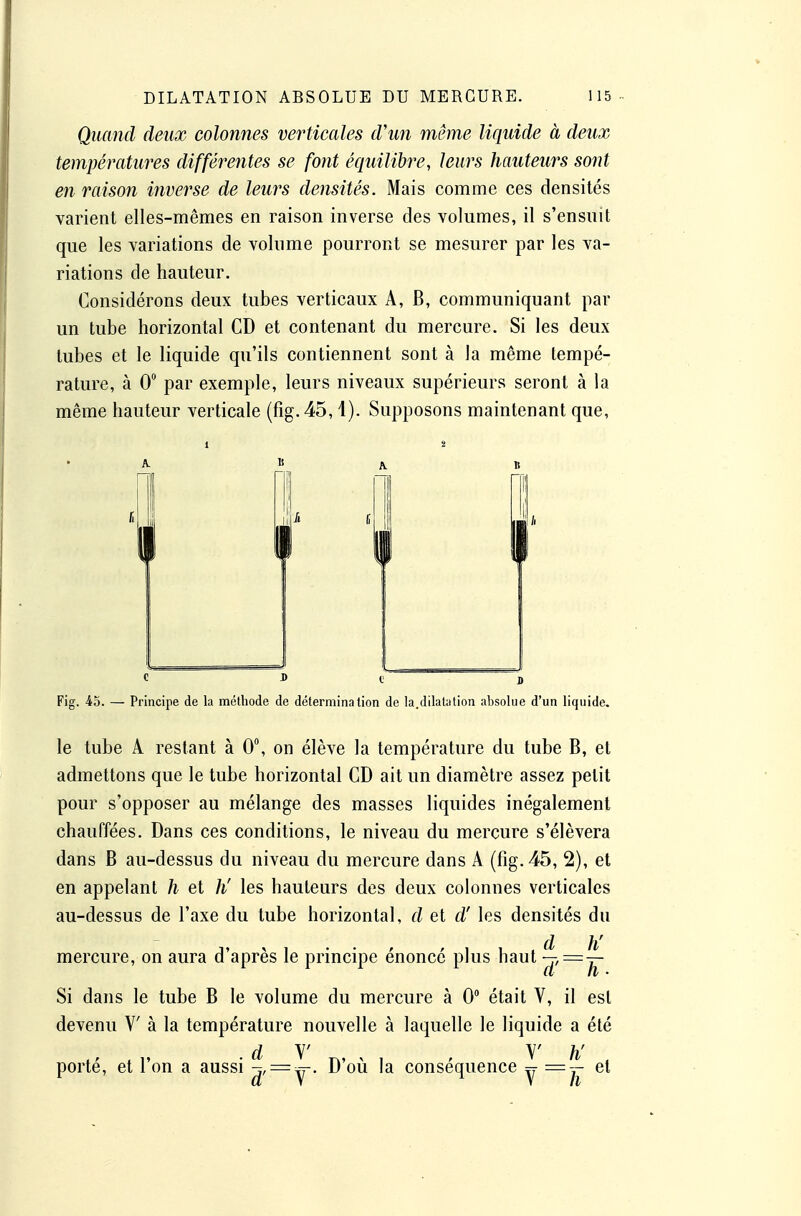 Quand deux colonnes verticales d'un même liquide à deux températures différentes se font équilibre, leurs hauteurs sont en raison inverse de leurs densités. Mais comme ces densités varient elles-mêmes en raison inverse des volumes, il s'ensuit que les variations de volume pourront se mesurer par les va- riations de hauteur. Considérons deux tubes verticaux A, B, communiquant par un tube horizontal CD et contenant du mercure. Si les deux tubes et le liquide qu'ils contiennent sont à la même tempé- rature, à 0° par exemple, leurs niveaux supérieurs seront à la même hauteur verticale (fig. 45,1). Supposons maintenant que, Fig. io. — Principe de la méthode de détermination de la,dilatation absolue d'un liquide. le tube A restant à 0, on élève la température du tube B, et admettons que le tube horizontal CD ait un diamètre assez petit pour s'opposer au mélange des masses liquides inégalement chauffées. Dans ces conditions, le niveau du mercure s'élèvera dans B au-dessus du niveau du mercure dans A (fig. 45, 2), et en appelant h et h' les hauteurs des deux colonnes verticales au-dessus de l'axe du tube horizontal, d et d'les densités du d h' mercure, on aura d'après le principe énoncé plus haut —, = — Si dans le tube B le volume du mercure à 0 était V, il est devenu V à la température nouvelle à laquelle le liquide a été d y V h' porté, et l'on a aussi ■jf = ^- D'où la conséquence =t =~ et