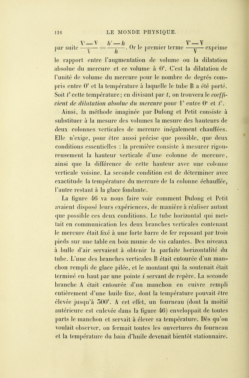 y—v_h'—h V ~ h . Or le [tremier terme V par suite V exprime le rapport entre l'augmentation de volume ou la dilatation absolue du mercure et ce volume à 0. C'est la dilatation de l'unité de volume du mercure pour le nombre de degrés com- pris entre 0° et la température à laquelle le tube B a été porté. Soit f cette température: en divisant par t, on trouvera le coeffi- cient de dilatation absolue du mercure pour 1 entre 0 et l\ Ainsi, la méthode imaginée par Dulong et Petit consiste à substituer à la mesure des volumes la mesure des hauteurs de deux colonnes verticales de mercure inégalement chauffées. Elle n'exige, pour être aussi précise que possible, que deux conditions essentielles : la première consiste à mesurer rigou- reusement la hauteur verticale d'une colonne de mercure, ainsi que la différence de cette hauteur avec une colonne verticale voisine. La seconde condition est de déterminer avec exactitude la température du mercure de la colonne échauffée, l'autre restant à la glace fondante. La figure 46 va nous faire voir comment Dulong et Petit avaient disposé leurs expériences, de manière à réaliser autant que possible ces deux conditions. Le tube horizontal qui met- tait en communication les deux branches verticales contenant le mercure était fixé à une forte barre de fer reposant par trois pieds sur une table en bois munie de vis calantes. Des niveaux à bulle d'air servaient à obtenir la parfaite horizontalité du tube. L'une des branches verticales B était entourée d'un man- chon rempli de glace pilée, et le montant qui la soutenait était terminé en haut par une pointe i servant de repère, La seconde branche A était entourée d'un manchon en cuivre rempli entièrement d'une huile fixe, dont la température pouvait être élevée jusqu'à 300. A cet effet, un fourneau (dont la moitié antérieure est enlevée dans la figure 46) enveloppait de toutes parts le manchon et servait à élever sa température. Dès qu'on voulait observer, on fermait toutes les ouvertures du fourneau et la température du bain d'huile devenait bientôt stationnaire.