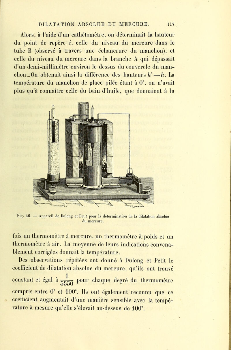 Alors, à l'aide d'un catliétomètre, on déterminait la hauteur du point de repère i, celle du niveau du mercure dans le tube B (observé à travers une échancrure du manchon), et celle du niveau du mercure dans la branche A qui dépassait d'un demi-millimètre environ le dessus du couvercle du man- chon.. On obtenait ainsi la différence des hauteurs/i'—h. La température du manchon de glace pilée étant à 0, on n'avait plus qu'à connaître celle du bain d'huile, que donnaient à la Fig. 46. — Appareil de Dulong et Petit pour la détermination de la dilatation absolue du mercure. fois un thermomètre à mercure, un thermomètre à poids et un thermomètre à air. La moyenne de leurs indications convena- blement corrigées donnait la température. Des observations répétées ont donné à Dulong et Petit le coefficient de dilatation absolue du mercure, qu'ils ont trouvé 1 constant et égal à pour chaque degré du thermomètre compris entre 0 et 100°. Ils ont également reconnu que ce coefficient augmentait d'une manière sensible avec la tempé- rature à mesure qu'elle s'élevait au-dessus de 100.