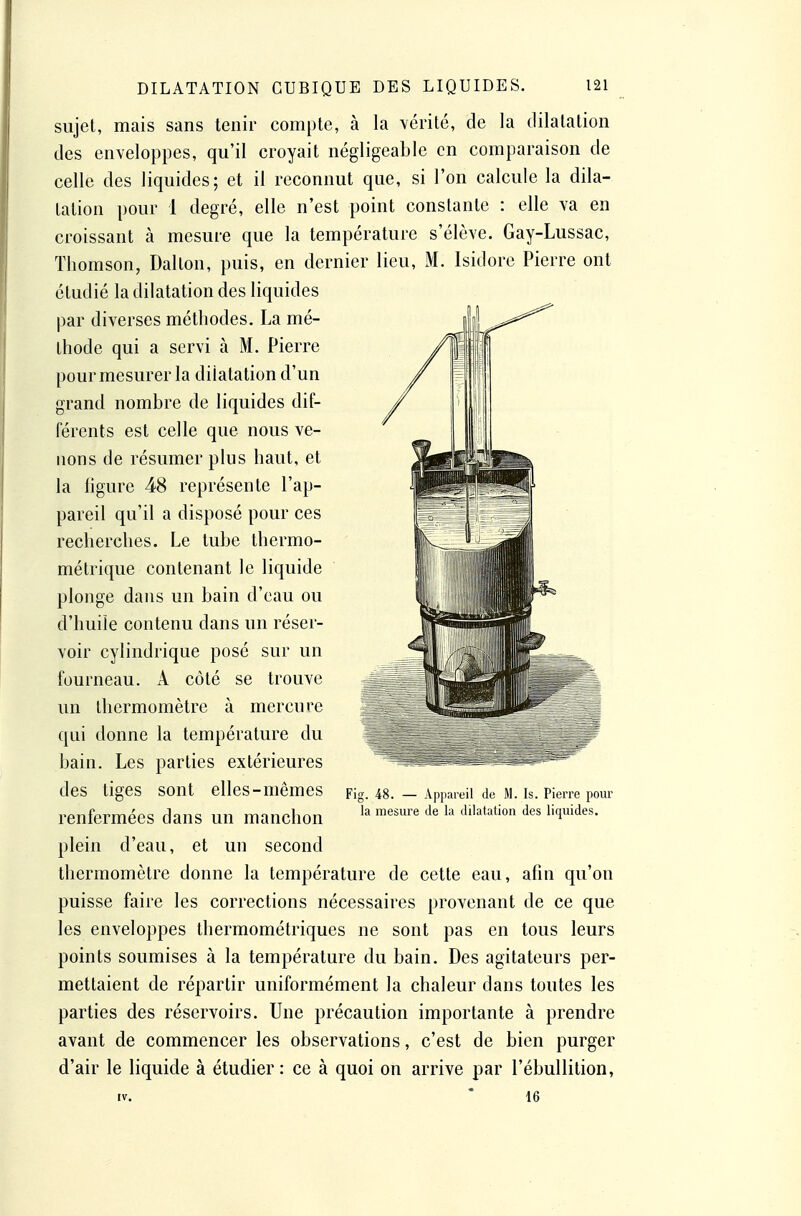 sujet, mais sans tenir compte, à la \éritc, de la dilatation des enveloppes, qu'il croyait négligeable en comparaison de celle des liquides; et il reconnut que, si l'on calcule la dila- tation pour 1 degré, elle n'est point constante : elle va en croissant à mesure que la température s'élève, Gay-Lussac, Thomson, Dalton, puis, en dernier lieu, M. Isidore Pierre ont étudié la dilatation des liquides par diverses méthodes. La mé- thode qui a servi à M. Pierre pour mesurer la dilatation d'un grand nombre de liquides dif- férents est celle que nous ve- nons de résumer plus haut, et la ligure 48 représente l'ap- pareil qu'il a disposé pour ces recherches. Le tube thermo- métrique contenant le liquide plonge dans un bain d'eau ou d'huile contenu dans un réser- voir cylindrique posé sur un fourneau. A côté se trouve un thermomètre à mercure qui donne la température du bain. Les parties extérieures des tiges sont elles-mêmes renfermées dans un manchon plein d'eau, et un second thermomètre donne la température de cette eau, afin qu'on puisse faire les corrections nécessaires provenant de ce que les enveloppes thermométriques ne sont pas en tous leurs points soumises à la température du bain. Des agitateurs per- mettaient de répartir uniformément la chaleur dans toutes les parties des réservoirs. Une précaution importante à prendre avant de commencer les observations, c'est de bien purger d'air le liquide à étudier : ce à quoi on arrive par l'ébullition, IV. * 16 Fig. 48. — Appareil de M. Is. Pierre pour la mesure de la dilatation des liquides.