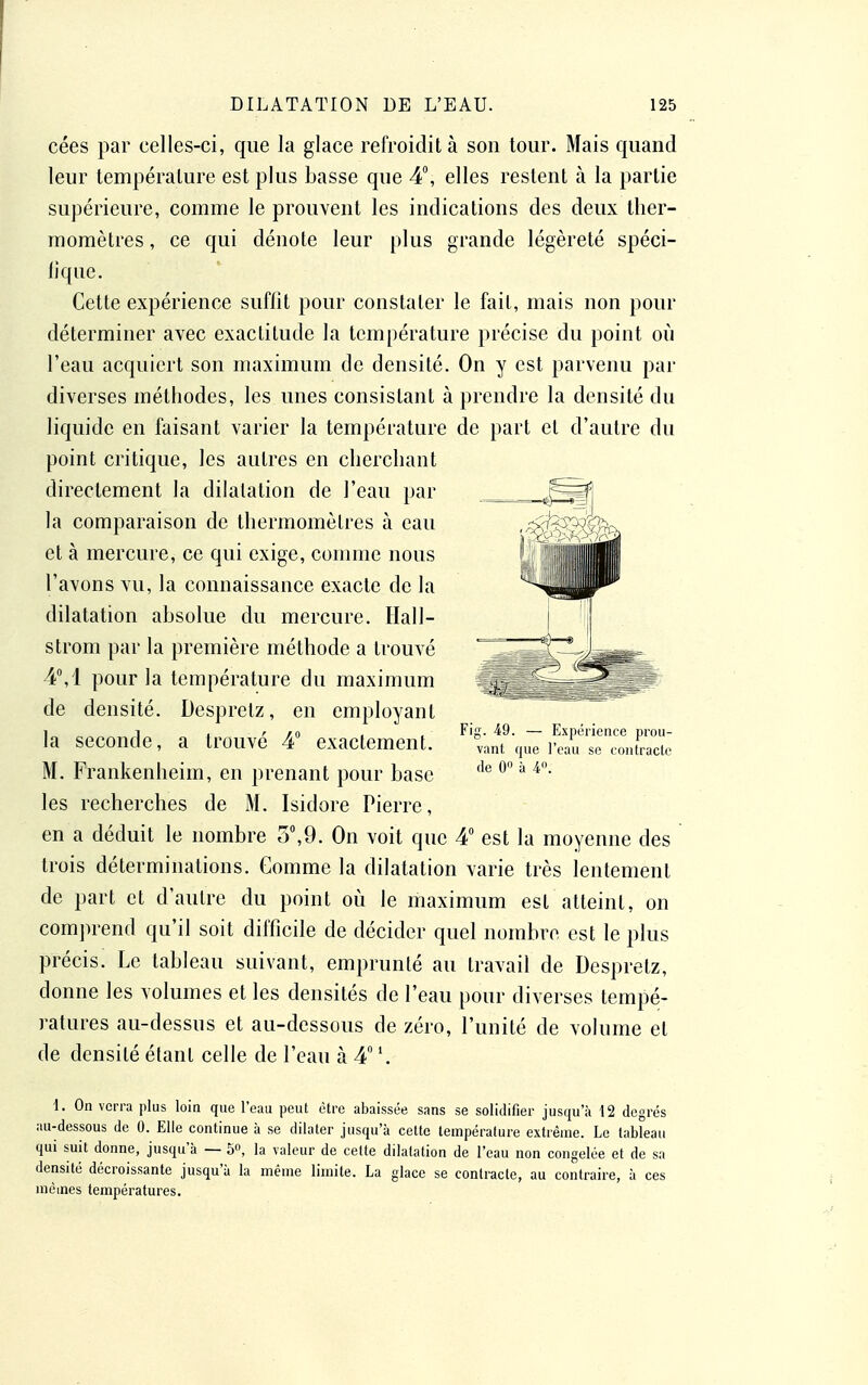 cées par celles-ci, que la glace refroidit à son tour. Mais quand leur lempéralure est plus basse que 4, elles restent à la partie supérieure, comme le prouvent les indications des deux ther- momètres , ce qui dénote leur plus grande légèreté spéci- fique. Cette expérience suffit pour constater le fait, mais non pour déterminer avec exactitude la température précise du point où l'eau acquiert son maximum de densité. On y est parvenu par diverses méthodes, les unes consistant à prendre la densité du liquide en faisant varier la température de part et d'autre du point critique, les autres en cherchant directement la dilatation de l'eau par la comparaison de thermomètres à eau et à mercure, ce qui exige, comme nous l'avons vu, la connaissance exacte de la dilatation absolue du mercure. Hall- strom par la première méthode a trouvé 4°,1 pour la température du maximum de densité. Despretz, en employant la seconde, a trouvé 4 exactement. M. Frankenheim, en prenant pour base les recherches de M. Isidore Pierre, en a déduit le nombre 5°,9. On voit que 4 est la moyenne des trois déterminations. Gomme la dilatation varie très lentement de part et d'autre du point où le maximum est atteint, on comprend qu'il soit difficile de décider quel nombre est le plus précis. Le tableau suivant, emprunté au travail de Despretz, donne les volumes et les densités de l'eau pour diverses tempé- ratures au-dessus et au-dessous de zéro, l'unité de volume et de densité étant celle de l'eau à 4 '. 1. On verra plus loin que l'ean peut être abaissée sans se solidifier jusqu'à 12 degrés au-dessous de 0. Elle continue à se dilater jusqu'à cette température extrême. Le tableau qui suit donne, jusqu'à — 5, la valeur de cette dilatation de l'eau non congelée et de sa densité décroissante jusqu'à la même limite. La glace se contracte, au contraire, à ces mêmes températures.