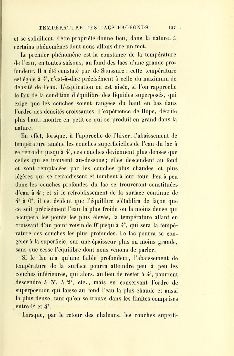 et se solidifient. Cette propriété donne lieu, dans la nature, à certains phénomènes dont nous allons dire un mot. Le premier phénomène est la constance de la température de l'eau, en toutes saisons, au fond des lacs d'une grande pro- fondeur. Il a été constaté par de Saussure : cette température est égale à 4, c'est-à-dire précisément à celle du maximum de densité de l'eau. L'explication en est aisée, si l'on rapproche le fait de la condition d'équilibre des liquides superposés, qui exige que les couches soient rangées du haut en bas dans l'ordre des densités croissantes. L'expérience de Hope, décrite plus haut, montre en petit ce qui se produit en grand dans la nature. En effet, lorsque, à l'approche de l'hiver, l'aba-issement de température amène les couches superficielles de l'eau du lac à se refroidir jusqu'à 4, ces couches deviennent plus denses que celles qui se trouvent au-dessous ; elles descendent au fond et sont remplacées par les couches plus chaudes et plus légères qui se refroidissent et lombent à leur tour. Peu à peu donc les couches profondes du lac se trouveront constituées d'eau à 4; et si le refroidissement de la surface continue de 4 à 0, il est évident que l'équilibre s'établira de façon que ce soit précisément l'eau la plus froide ou la moins dense qui occupera les points les plus élevés, la température allant en croissant d'un point voisin de 0 jusqu'à 4, qui sera la tempé- rature des couches les plus profondes. Le lac pourra se con- geler à la superficie, sur une épaisseur plus ou moins grande, sans que cesse l'équilibre dont nous venons de parler. Si le lac n'a qu'une faible profondeur, l'abaissement de température de la surface pourra atteindre peu à peu les couches inférieures, qui alors, au lieu de rester à 4, pourront descendre à 3, à 2°, etc., mais en conservant l'ordre de superposition qui laisse au fond l'eau la plus chaude et aussi la plus dense, tant qu'on se trouve dans les limites comprises entre 0 et 4. Lorsque, par le retour des chaleurs, les couches superfi-