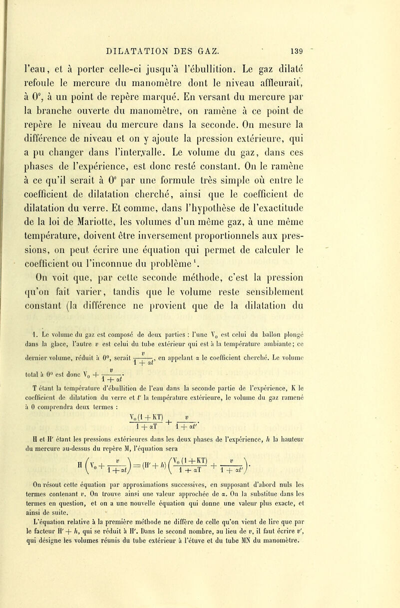 l'eau, et à porter celle-ci jusqu'à l'ébullition. Le gaz dilate refoule le mercure du manomètre dont le niveau affleurait, à 0, à un point de repère marqué. En versant du mercure par la branche ouverte du manomètre, on ramène à ce point de repère le niveau du mercure dans la seconde. On mesure la différence de niveau et on y ajoute la pression extérieure, qui a pu changer dans l'inter.valle. Le volume du gaz, dans ces phases de l'expérience, est donc resté constant. On le ramène à ce qu'il serait à 0 par une formule très simple où entre le coefficient de dilatation cherché, ainsi que le coefficient de dilatation du verre. Et comme, dans l'hypothèse de l'exactitude de la loi de Mariotte, les volumes d'un môme gaz, à une même température, doivent être inversement proportionnels aux pres- sions, on peut écrire une équation qui permet de calculer le coefficient ou l'inconnue du problème'. On voit que, par cette seconde méthode, c'est la pression qu'on fait varier, tandis que le volume reste sensiblement constant (la différence ne provient que de la dilatation du i. Le volume du gaz est composé de deux parties : l'une Vq est celui du ballon plongé dans la glace, l'autre v est celui du tuLe extérieur qui est à la température ambiante; ce V dernier volume, réduit ;i 0, serait -, ,, en appelant a le coefficient cherché. Le volume ' \ + at total à 0 est donc ¥„ + . ^ • 1 + at T étant la température d'ébullition de l'eau dans la seconde partie de l'expérience, K le coefficient de dilatation du verre et t' la température extérieure, le volume du gaz ramené à 0 comprendra deux termes : Vn(l+KT) V 1 + aT 1 + aV' H et H' étant les pressions extérieures dans les deux phases de l'expérience, h la hauteur du mercure au-dessus du repère M, l'équation sera On résout cette équation par approximations successives, en supposant d'abord nuls les termes contenant v. On trouve ainsi une valeur approchée de a. On la substitue dans les termes en question, et on a une nouvelle équation qui donne une valeur plus exacte, et ainsi de suite. L'équation relative à la première méthode ne diffère de celle qu'on vient de lire que par le facteur II' + h, qui se réduit à H'. Dans le second nombre, au lieu de v, il faut écrire v', qui désigne les volumes réunis du tube extérieur à l'étuve et du tube MN du manomètre.