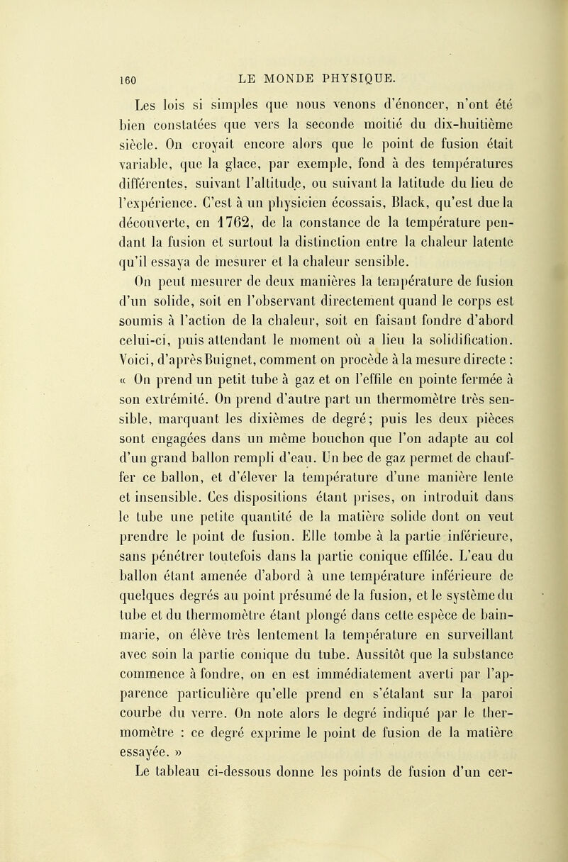 Les lois si simples que nous venons d'énoncer, n'ont été bien constatées que vers la seconde moitié du dix-huitième siècle. On croyait encore alors que le point de fusion était variable, que la glace, par exemple, fond à des températures différentes, suivant l'altitude, ou suivant la latitude du lieu de l'expérience. C'est à un physicien écossais, Black, qu'est due la découverte, en 1762, de la constance de la température pen- dant la fusion et surtout la distinction entre la chaleur latente qu'il essaya de mesurer et la chaleur sensible. On peut mesurer de deux manières la température de fusion d'un solide, soit en l'observant directement quand le corps est soumis à l'action de la chaleur, soit en faisant fondre d'abord celui-ci, puis attendant le moment où a lieu la solidification. Voici, d'aprèsBuignet, comment on procède à la mesure directe : ce On prend un petit tube à gaz et on l'effde en pointe fermée à son extrémité. On prend d'autre part un thermomètre très sen- sible, marquant les dixièmes de degré; puis les deux pièces sont engagées dans un même bouchon que l'on adapte au col d'un grand ballon rempli d'eau. Un bec de gaz permet de chauf- fer ce ballon, et d'élever la température d'une manière lente et insensible. Ces dispositions étant prises, on introduit dans le tube une petite quantité de la matière solide dont on veut prendre le point de fusion. Elle tombe à la partie inférieure, sans pénétrer toutefois dans la partie conique effilée. L'eau du ballon étant amenée d'abord à une température inférieure de quelques degrés au point présumé de la fusion, et le système du tube et du thermomètre étant plongé dans cette espèce de bain- marie, on élève très lentement la température en surveillant avec soin la partie conique du tube. Aussitôt que la substance commence à fondre, on en est immédiatement averti par l'ap- parence particulière qu'elle prend en s'étalant sur la paroi courbe du verre. On note alors le degré indiqué par le ther- momètre : ce degré exprime le point de fusion de la matière essayée. » Le tableau ci-dessous donne les points de fusion d'un cer-
