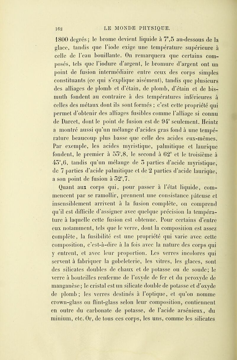 1800 degrés; le brome devient liquide à 7',5 au-dessous de la glace, tandis que l'iode exige une température supérieure à celle de l'eau bouillante. On remarquera que certains com- posés, tels que l'iodure d'argent, le bromure d'argent ont un point de fusion intermédiaire entre ceux des corps simples constituants (ce qui s'explique aisément), tandis que plusieurs des alliages de plomb et d'étain, de plomb, d'étain et de bis- muth fondent au contraire à des températures inférieures à celles des métaux dont ils sont formés ; c'est cette propriété qui permet d'obtenir des alliages fusibles comme l'alliage si connu de Darcet, dont le point de fusion est de 94° seulement. Heintz a montré aussi qu'un mélange d'acides gras fond à une tempé- rature beaucoup plus basse que celle des acides eux-mêmes. Par exemple, les acides myristique, palmitique et laurique fondent, le premier à 55,8, le second à 62° et le troisième à 45°,6, tandis qu'un mélange de 5 parties d'acide myristique, de 7 parties d'acide palmitiqae et de 2 parties d'acide lauriqûe, a son point de fusion à 52°,7. Quant aux corps qui, pour passer à l'état liquide, com- mencent par se ramollir, prennent une consistance pâteuse et insensiblement arrivent à la fusion complète, on comprend qu'il est difficile d'assigner avec quelque précision la tempéra- ture à laquelle cette fusion est obtenue. Pour certains d'entre eux notamment, tels que le verre, dont la composiiion est assez complète, la fusibilité est une propriété qui varie avec cette composition, c'est-à-dire à la fois avec la nature des corps qui y entrent, et avec leur proportion. Les verres incolores qui servent à fabriquer la gobeleterie, les vitres, les glaces, sont des silicates doubles de chaux et de potasse ou de soude; le verre à bouteilles renferme de l'oxyde de fer et du peroxyde de manganèse; le cristal est un silicate double de potasse et d'oxyde de plomb; les verres destinés à l'optique, et qu'on nomme crown-glass ou flint-glass selon leur composition, contiennent en outre du carbonate de potasse, de l'acide arsénieux, du minium, etc. Or, de tous ces corps, les uns, comme les silicates