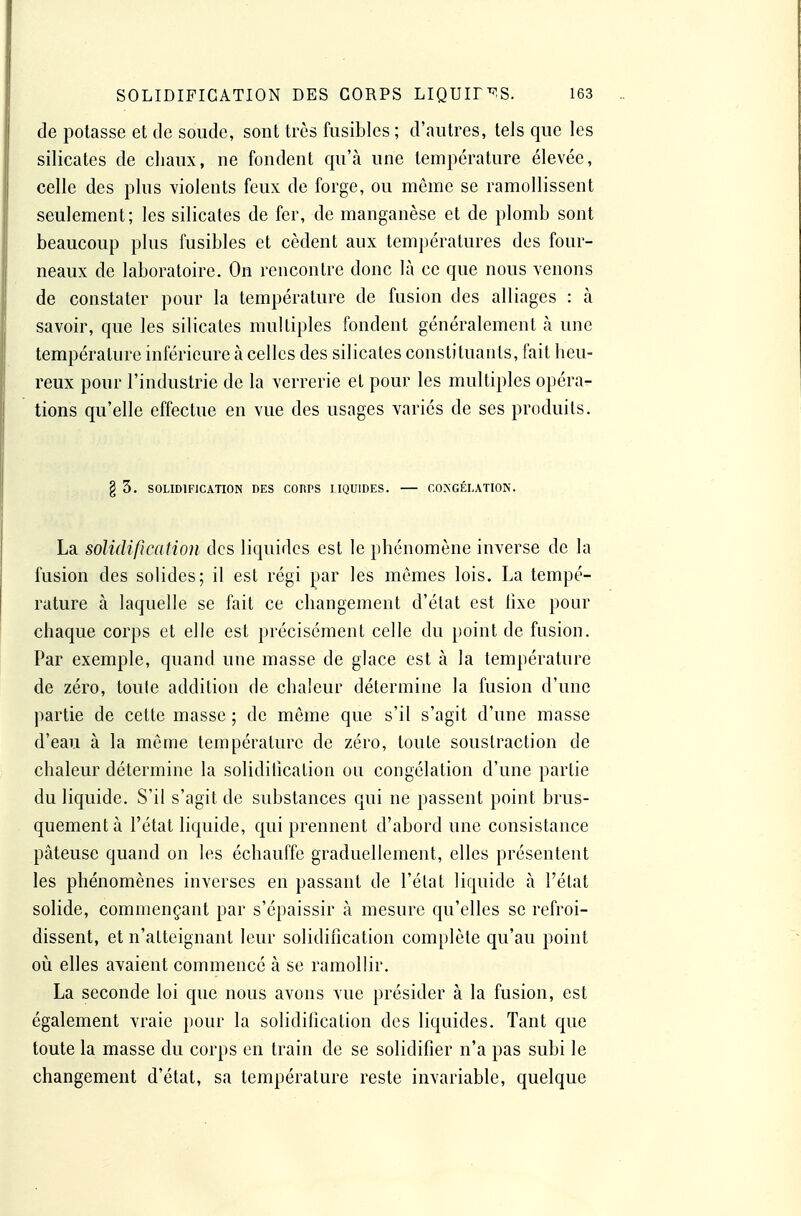 de potasse et de soude, sont très fusibles ; d'autres, tels que les silicates de cliaux, ne fondent qu'à une température élevée, celle des plus violents feux de forge, ou môme se ramollissent seulement; les silicates de fer, de manganèse et de plomb sont beaucoup plus fusibles et cèdent aux températures des four- neaux de laboratoire. On rencontre donc là ce que nous venons de constater pour la température de fusion des alliages : à savoir, que les silicates multiples fondent généralement à une température inférieure à celles des silicates constituants, fait heu- reux pour l'industrie de la verrerie et pour les multiples opéra- tions qu'elle effectue en vue des usages variés de ses produits. g 3. SOLIDIFICATION DES CORPS LIQUIDES. COJÎGÉLATION. La solidification des liquides est le phénomène inverse de la fusion des solides; il est régi par les mômes lois. La tempé- rature à laquelle se fait ce changement d'état est hxe pour chaque corps et elle est précisément celle du point de fasion. Par exemple, quand une masse de glace est à la température de zéro, toule addition de chaleur détermine la fusion d'une partie de cette masse ; de môme que s'il s'agit d'une masse d'eau à la môme température de zéro, toute soustraction de chaleur détermine la solidilication ou congélation d'une partie du liquide. S'il s'agit de substances qui ne passent point brus- quement à l'état liquide, qui prennent d'abord une consistance pâteuse quand on les échauffe graduellement, elles présentent les phénomènes inverses en passant de l'état liquide à l'état solide, commençant par s'épaissir à mesure qu'elles se refroi- dissent, et n'atteignant leur solidification complète qu'au point oii elles avaient commencé à se ramollir. La seconde loi que nous avons vue présider à la fusion, est également vraie pour la solidification des liquides. Tant que toute la masse du corps en train de se solidifier n'a pas subi le changement d'état, sa température reste invariable, quelque