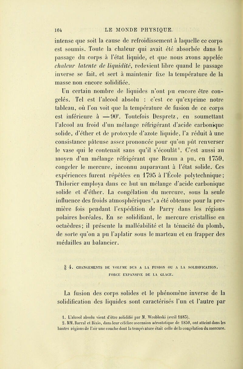 intense que soit la cause de refroidissement à laquelle ce corps est soumis. Toute la chaleur qui avait été absorbée dans le passage du corps à l'état liquide, et que nous avons appelée chaleur latente de liquidité, redevient libre quand le passage inverse se fait, et sert à maintenir fixe la température de la masse non encore solidifiée. Un certain nombre de liquides n'ont pu encore être con- gelés. Tel est l'alcool absolu : c'est ce qu'exprime notre tableau, où l'on voit que la température de fusion de ce corps est inférieure à — 90. Toutefois Despretz, en soumettant l'alcool au froid d'un mélange réfrigérant d'acide carbonique solide, d'éther et de protoxyde d'azote liquide, l'a réduit à une consistance pâteuse assez prononcée pour qu'on pût renverser le vase qui le contenait sans qu'il s'écoulât ^ C'est aussi au moyen d'un mélange réfrigérant que Braun a pu, en 1759, congeler le mercure, inconnu auparavant à l'état solide. Ces expériences furent répétées en 1795 à l'Ecole polytechnique; Thilorier employa dans ce but un mélange d'acide carbonique solide et d'éther. La congélation du mercure, sous la seule influence des froids atmosphériques % a été obtenue pour la pre- mière fois pendant l'expédition de Parry dans les régions polaires boréales. En se solidifiant, le mercure cristallise en octaèdres; il présente la malléabilité et la ténacité du plomb, de sorte qu'on a pu l'aplatir sous le marteau et en frapper des médailles au balancier. § 4. CHANGEMENTS DE VOLUME DUS A LA FUSION OU A LA SOLIDIFICATION. FORCE EXPANSIVE DE LA GLACE. La fusion des corps solides et le phénomène inverse de la solidification des liquides sont caractérisés l'un et l'autre par \. L'alcool absolu vient d'être solidifié par M. Wrobleski (avril 1883). 2. MM. Barrai et Bixio, dans leur célèbre ascension aérostatique de 1850, ont atteint dans les hautes régions de l'air une couche dont la température était celle delà congélation du mercure.