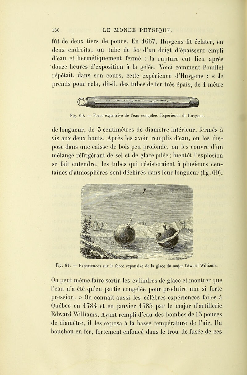 fût de deux tiers de pouce. En 1667, Huygens fit éclater, en deux endroits, un tube de fer d'un doigt d'épaisseur empli d'eau et hermétiquement fermé : la rupture eut lieu après douze heures d'exposition à la gelée. Voici comment Pouillet répétait, dans son cours, celte expérience d'Huygens : « Je prends pour cela, dit-il, des tubes de fer très épais, de 1 mètre Fig. 60. — Force expansive de l'eau congelée. Expérience de Huygens. de longueur, de 5 centimètres de diamètre intérieur, fermés à vis aux deux bouts. Après les avoir remplis d'eau, on les dis- pose dans une caisse de bois peu profonde, on les couvre d'un mélange réfrigérant de sel et de glace pilée; bientôt l'explosion se fait entendre, les tubes qui résisteraient à plusieurs cen- taines d'atmosphères sont déchirés dans leur longueur (fig. 60). Fig. 61. — Expériences sur la force expansive de la glace du major Edward Williams. ^ On peut même faire sortir les cylindres de glace et montrer que l'eau n'a été qu'en partie congelée pour produire une si forte pression. » On connaît aussi les célèbres expériences faites à Québec en 1784 et en janvier 1785 par le major d'artillerie Edward Williams. Ayant rempli d'eau des bombes de 15 pouces de diamètre, il les exposa à la basse température de l'air. Un bouchon en fer, fortement enfoncé dans le trou de fusée de ces