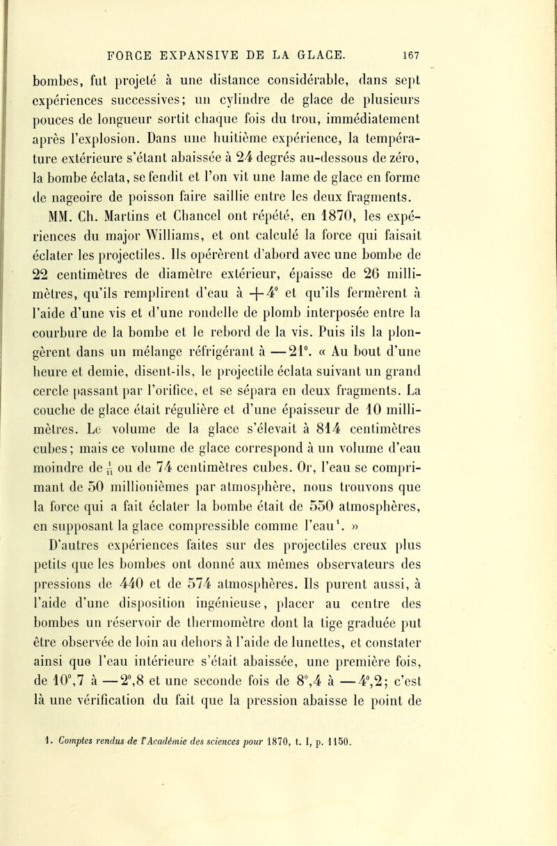 bombes, fut projeté à une distance considérable, dans sept expériences successives; un cylindre de glace de plusieurs pouces de longueur sortit chaque fois du trou, immédiatement après l'explosion. Dans une huitième expérience, la tempéra- ture extérieure s'étant abaissée à 24 degrés au-dessous de zéro, la bombe éclata, se fendit et l'on vit une lame de glace en forme de nageoire de poisson faire saillie entre les deux fragments. MM. Ch. Martins et Chancel ont répété, en 1870, les expé- riences du major Williams, et ont calculé la force qui faisait éclater les projectiles. Ils opérèrent d'abord avec une bombe de 22 centimètres de diamètre extérieur, épaisse de 26 milli- mètres, qu'ils remplirent d'eau à -|-4'' et qu'ils fermèrent à l'aide d'une vis et d'une rondelle de plomb interposée entre la courbure de la bombe et le rebord de la vis. Puis ils la plon- gèrent dans un mélange réfrigérant à —21. « Au bout d'une heure et demie, disent-ils, le projectile éclata suivant un grand cercle passant par l'orifice, et se sépara en deux fragments. La couche de glace était régulière et d'une épaisseur de 10 milli- mètres. Le volume de la glace s'élevait à 814 centimètres cubes; mais ce volume de glace correspond à un volume d'eau moindre de ^ ou de 74 centimètres cubes. Or, l'eau se compri- mant de 50 millionièmes par atmosphère, nous trouvons que la force qui a fait éclater la bombe était de 550 atmosphères, en supposant la glace compressible comme l'eau*. » D'autres expériences faites sur des projectiles creux plus petits que les bombes ont donné aux mômes observateurs des pressions de 440 et de 574 atmosphères. Ils purent aussi, à l'aide d'une disposition ingénieuse, placer au centre des bombes un réservoir de thermomètre dont la tige graduée put être observée de loin au dehors à l'aide de lunettes, et constater ainsi que l'eau intérieure s'était abaissée, une première fois, de 10,7 à — 2,8 et une seconde fois de 8,4 à — 4°,2; c'est là une vérification du fait que la pression abaisse le point de i. Comptes rendus de F Académie des sciences pour 1870, t. I, p. 1150.