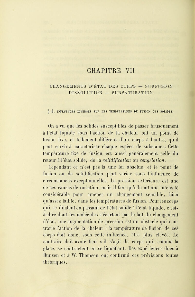 CHAPITRE VII CHANGEMENTS D'ÉTAT DES CORPS — SURFUSION DISSOLUTION — SURSATURATION § i . IKFLUENCES DIVERSES SUR LES TEMPÉRATURES DE FUSION DES SOLIDES. On a vu que les solides susceptibles de passer brusquement à l'état liquide sous l'action de la chaleur ont un point de fusion fixe, et tellement différent d'un corps à l'autre, qu'il peut servir à caractériser chaque espèce de substance. Cette température fixe de fusion est aussi généralement celle du retour à l'état solide, de la solidification ou congélation. Cependant ce n'est pas là une loi absolue, et le point de fusion ou de solidification peut varier sons l'influence de circonstances exceptionnelles. La pression extérieure est une de ces causes de variation, mais il faut qu'elle ait une intensité considérable pour amener un changement sensible, bien qu'assez faible, dans les températures de fusion. Pour les corps qui se dilatent en passant de l'état solide à l'état liquide, c'est- à-dire dont les molécules s'écartent par le fait du changement d'état, une augmentation de pression est un obstacle qui con- trarie l'action de la chaleur : la température de fusion de ces corps doit donc, sous cette influence, être plus élevée. Le contraire doit avoir lieu s'il s'agit de corps qui, comme la glace, se contractent en se liquéfiant. Des expériences dues à Bunsen et à W. Thomson ont confirmé ces prévisions toutes théoriques.