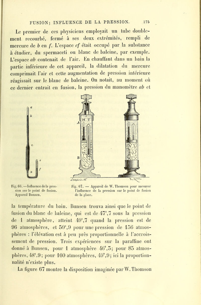 Le premier de ces physiciens employait un lube double- ment recourbé, fermé à ses deux extrémités, rempli de mercure de b en f. L'espace ef était occupé par la substance à étudier, du spermaceti ou blanc de baleine, par exemple. L'espace ab contenait de l'air. En chauffant dans un bain la partie inférieure de cet appareil, la dilatation du mercure comprimait l'air et cette augmentation de pression intérieure réagissait sur le blanc de baleine. On notait, au moment où ce dernier entrait en fusion, la pression du manomètre ab et Fijj. 6G.—Influence delà près- Fig. G7. — Appareil de W. Thomson pour mesurer sion sur le point de fusion. l'influence de la pression sur le point de fusion Appareil Bunsen. de la glace. la température du bain. Bunsen trouva ainsi que le point de fusion du blanc de baleine, qui est de 47\7 sous la pression de 1 atmosphère, atteint 49,7 quand la pression est de 96 atmosphères, et 50°,9 pour une pression de 156 atmos- phères : l'élévation est à peu près proportionnelle à l'accrois- sement de pression. Trois expériences sur la paraffine ont donné à Bunsen, pour 1 atmosphère 46°,5; pour 85 atmos- phères, 48°,9 ; pour 100 atmosphères, 49°,9; ici la proportion- nalité n'existe plus. La figure 67 montre la disposition imaginée par W. Thomson