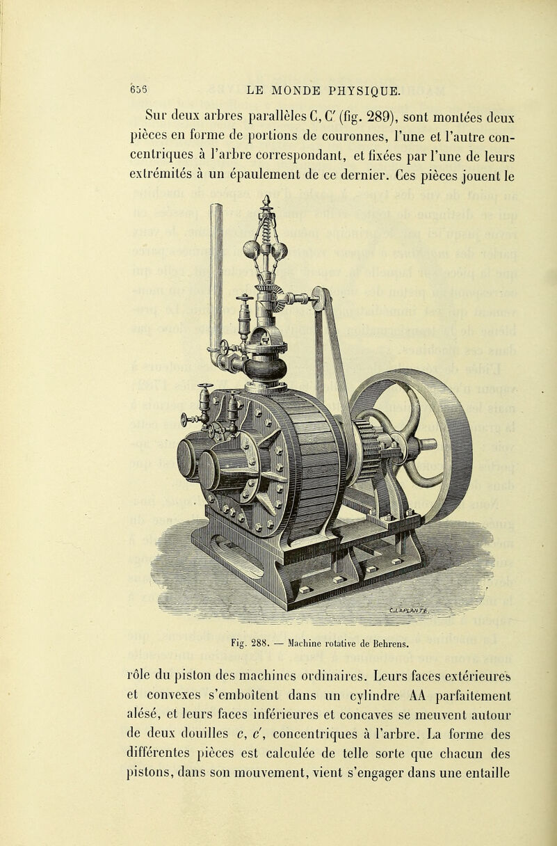 Sur deux arbres parallèles C, C (fîg. 289), sont montées deux pièces en forme de portions de couronnes, l'une et l'autre con- centriques à l'arbre correspondant, et fixées par l'une de leurs extrémités à un épaulement de ce dernier. Ces pièces jouent le Fig. 288. — Machine rotative de Behrens. rôle du piston des machines ordinaires. Leurs faces extérieures et convexes s'emboîtent dans un cylindre AA parfaitement alésé, et leurs faces inférieures et concaves se meuvent autour de deux douilles c, c', concentriques à l'arbre. La forme des différentes pièces est calculée de telle sorte que chacun des pistons, dans son mouvement, vient s'engager dans une entaille