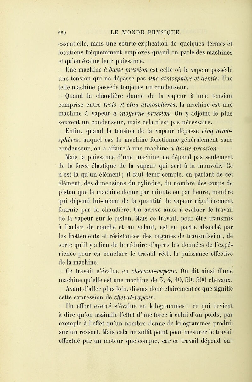 essentielle, mais une courte explication de quelques termes et locutions fréquemment employés quand on parle des machines et qu'on évalue leur puissance. Une machine à basse pression est celle où la vapeur possède une tension qui ne dépasse pas une atmosphère et demie. Une telle machine possède toujours un condenseur. Quand la chaudière donne de la vapeur à une tension comprise entre trois et cinq atmosphères, la machine est une machine à vapeur à moyenne pressio?i. On y adjoint le plus souvent un condenseur, mais cela n'est pas nécessaire. Enfin, quand la tension de la vapeur dépasse cinq atmo- sphères, auquel cas la machine fonctionne généralement sans condenseur, on a affaire à une machine à haute pression. Mais la puissance d'une machine ne dépend pas seulement de la force élastique de la vapeur qui sert à la mouvoir. Ce n'est là qu'un élément; il faut tenir compte, en partant de cet élément, des dimensions du cylindre, du nombre des coups de piston que la machine donne par minute ou par heure, nombre qui dépend lui-même de la quantité de vapeur régulièrement fournie par la chaudière. On arrive ainsi à évaluer le travail de la vapeur sur le piston. Mais ce travail, pour être transmis à l'arbre de couche et au volant, est en partie absorbé par les frottements et résistances des organes de transmission, de sorte qu'il y a lieu de le réduire d'après les données de l'expé- rience pour en conclure le travail réel, la puissance effective de la machine. Ce travail s'évalue en chevaux-vapeur. On dit ainsi d'une machine qu'elle est une machine de 3, 4, 10,50, 500 chevaux. Avant d'aller plus loin, disons donc clairementce que signifie cette expression de cheval-vapeur. Un effort exercé s'évalue en kilogrammes : ce qui revient à dire qu'on assimile l'effet d'une force à celui d'un poids, par exemple à l'effet qu'un nombre donné de kilogrammes produit sur un ressort. Mais cela ne suffît point pour mesurer le travail effectué par un moteur quelconque, car ce travail dépend en-