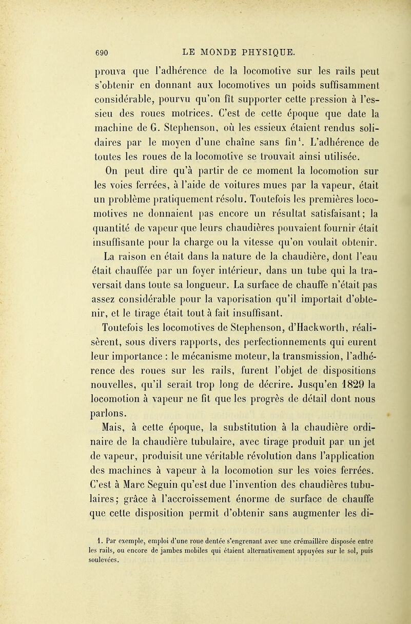 prouva que l'adhérence de la locomotive sur les rails peut s'obtenir en donnant aux locomotives un poids suffisamment considérable, pourvu qu'on fît supporter cette pression à l'es- sieu des roues motrices. C'est de cette époque que date la machine de G. Stephenson, où les essieux étaient rendus soli- daires par le moyen d'une chaîne sans fm\ L'adhérence de toutes les roues de la locomotive se trouvait ainsi utilisée. On peut dire qu'à partir de ce moment la locomotion sur les voies ferrées, à l'aide de voitures mues par la vapeur, était un problème pratiquement résolu. Toutefois les premières loco- motives ne donnaient pas encore un résultat satisfaisant; la quantité de vapeur que leurs chaudières pouvaient fournir était insuffisante pour la charge ou la vitesse qu'on voulait obtenir. La raison en était dans la nature de la chaudière, dont l'eau était chauffée par un foyer intérieur, dans un tube qui la tra- versait dans toute sa longueur. La surface de chauffe n'était pas assez considérable pour la vaporisation qu'il importait d'obte- nir, et le tirage était tout à fait insuffisant. Toutefois les locomotives de Stephenson, d'Hackworth, réali- sèrent, sous divers rapports, des perfectionnements qui eurent leur importance : le mécanisme moteur, la transmission, l'adhé- rence des roues sur les rails, furent l'objet de dispositions nouvelles, qu'il serait trop long de décrire. Jusqu'en 1829 la locomotion à vapeur ne fit que les progrès de détail dont nous parlons. Mais, à cette époque, la substitution à la chaudière ordi- naire de la chaudière tubulaire, avec tirage produit par un jet de vapeur, produisit une véritable révolution dans l'application des machines à vapeur à la locomotion sur les voies ferrées. C'est à Marc Seguin qu'est due l'invention des chaudières tubu- laires; grâce à l'accroissement énorme de surface de chauffe que cette disposition permit d'obtenir sans augmenter les di- 1. Par exemple, emploi d'une roue dentée s'engrenant avec une crémaillère disposée entre les rails, ou encore de jambes mobiles qui étaient alternativement appuyées sur le sol, puis soulevées.