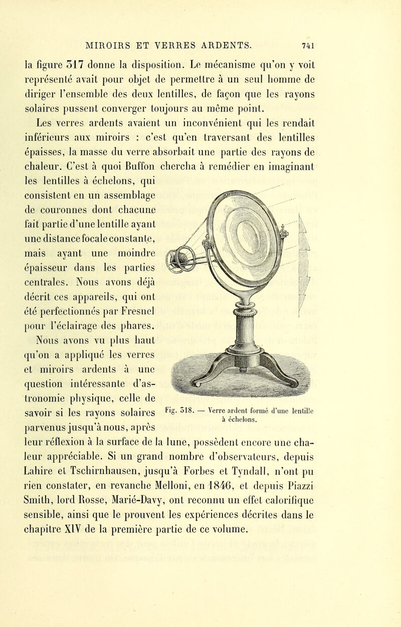 la figure 517 donne la disposition. Le mécanisme qu'on y voit représenté avait pour objet de permettre à un seul homme de diriger l'ensemble des deux lentilles, de façon que les rayons solaires pussent converger toujours au même point. Les verres ardents avaient un inconvénient qui les rendait inférieurs aux miroirs : c'est qu'en traversant des lentilles épaisses, la masse du verre absorbait une partie des rayons de chaleur. C'est à quoi Buffon chercha à remédier en imaginant les lentilles à échelons, qui consistent en un assemblage de couronnes dont chacune fait partie d'une lentille ayant une distance focale constante, mais ayant une moindre épaisseur dans les parties centrales. Nous avons déjà décrit ces appareils, qui ont été perfectionnés par Fresnel pour l'éclairage des phares. Nous avons vu plus haut qu'on a appliqué les verres et miroirs ardents à une question intéressante d'as- tronomie physique, celle de savoir si les raVOnS solaires ^'S- 518. - Verre ardent formé d'une lentille  à échelons. parvenus jusqu'à nous, après leur réflexion à la surface de la lune, possèdent encore une cha- leur appréciable. Si un grand nombre d'observateurs, depuis Lahire et Tschirnhausen, jusqu'à Forbes et Tyndall, n'ont pu rien constater, en revanche Melloni, en 1846, et depuis Piazzi Smith, lord Rosse, Marié-Davy, ont reconnu un effet calorifique sensible, ainsi que le prouvent les expériences décrites dans le chapitre XIV de la première partie de ce volume.