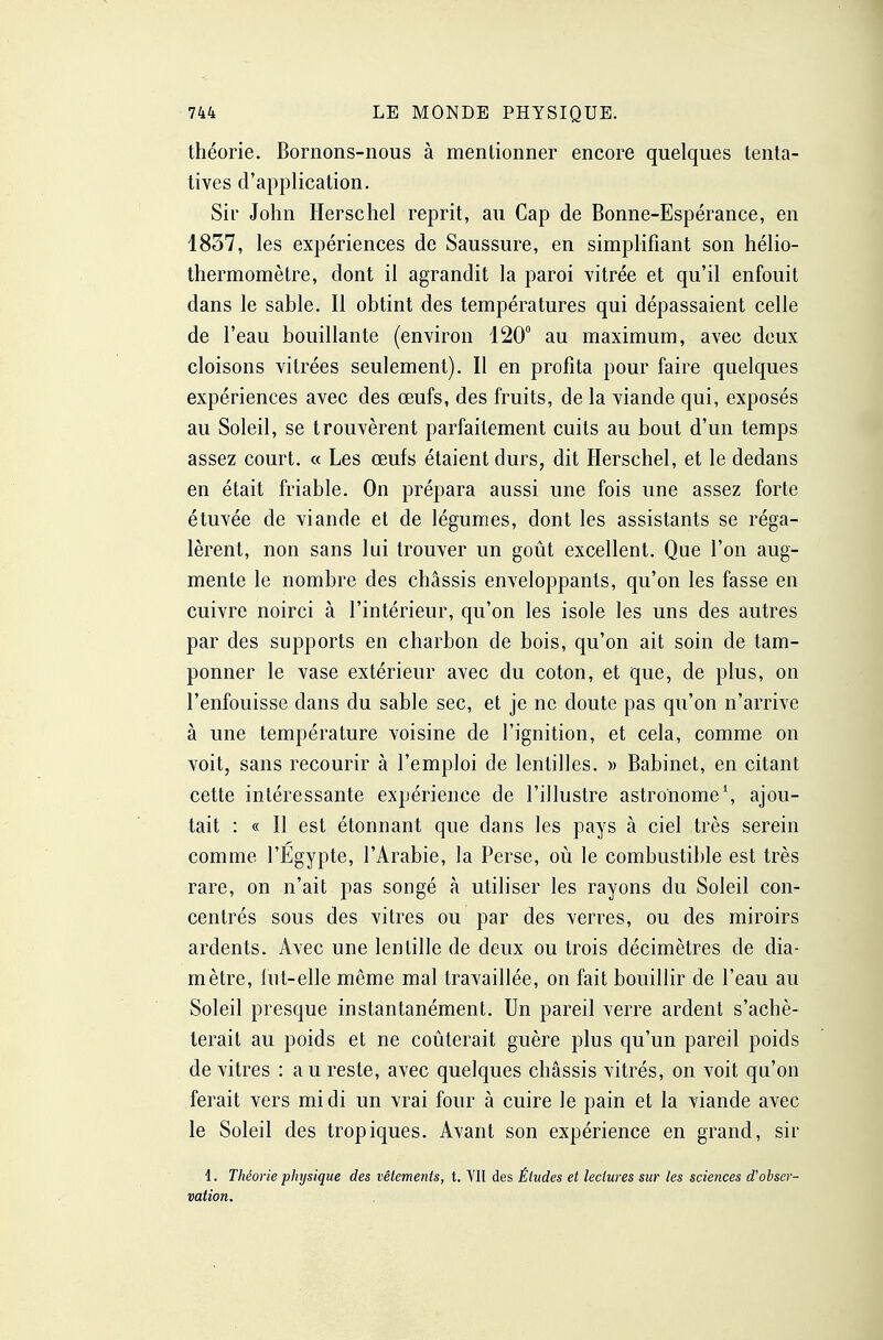 théorie. Bornons-nous à mentionner encore quelques tenta- tives d'application. Sir John Herschel reprit, au Cap de Bonne-Espérance, en 1837, les expériences de Saussure, en simplifiant son hélio- thermomètre, dont il agrandit la paroi vitrée et qu'il enfouit dans le sable. Il obtint des températures qui dépassaient celle de l'eau bouillante (environ 120 au maximum, avec deux cloisons vitrées seulement). Il en profita pour faire quelques expériences avec des œufs, des fruits, de la viande qui, exposés au Soleil, se trouvèrent parfaitement cuits au bout d'un temps assez court. « Les œufs étaient durs, dit Herschel, et le dedans en était friable. On prépara aussi une fois une assez forte étuvée de viande et de légumes, dont les assistants se réga- lèrent, non sans lui trouver un goût excellent. Que l'on aug- mente le nombre des châssis enveloppants, qu'on les fasse en cuivre noirci à l'intérieur, qu'on les isole les uns des autres par des supports en charbon de bois, qu'on ait soin de tam- ponner le vase extérieur avec du coton, et que, de plus, on l'enfouisse dans du sable sec, et je ne doute pas qu'on n'arrive à une température voisine de l'ignition, et cela, comme on voit, sans recourir à l'emploi de lentilles. » Babinet, en citant cette intéressante expérience de l'illustre astronome S ajou- tait : « Il est étonnant que dans les pays à ciel très serein comme l'Egypte, l'Arabie, la Perse, où le combustible est très rare, on n'ait pas songé à utiliser les rayons du Soleil con- centrés sous des vitres ou par des verres, ou des miroirs ardents. Avec une lentille de deux ou trois décimètres de dia- mètre, lut-elle même mal travaillée, on fait bouillir de l'eau au Soleil presque instantanément. Un pareil verre ardent s'achè- terait au poids et ne coûterait guère plus qu'un pareil poids de vitres : au reste, avec quelques châssis vitrés, on voit qu'on ferait vers midi un vrai four à cuire le pain et la viande avec le Soleil des tropiques. Avant son expérience en grand, sir 1. Théorie physique des vêtements, t. VII des Études et lectures sur les sciences d'obser- vation.