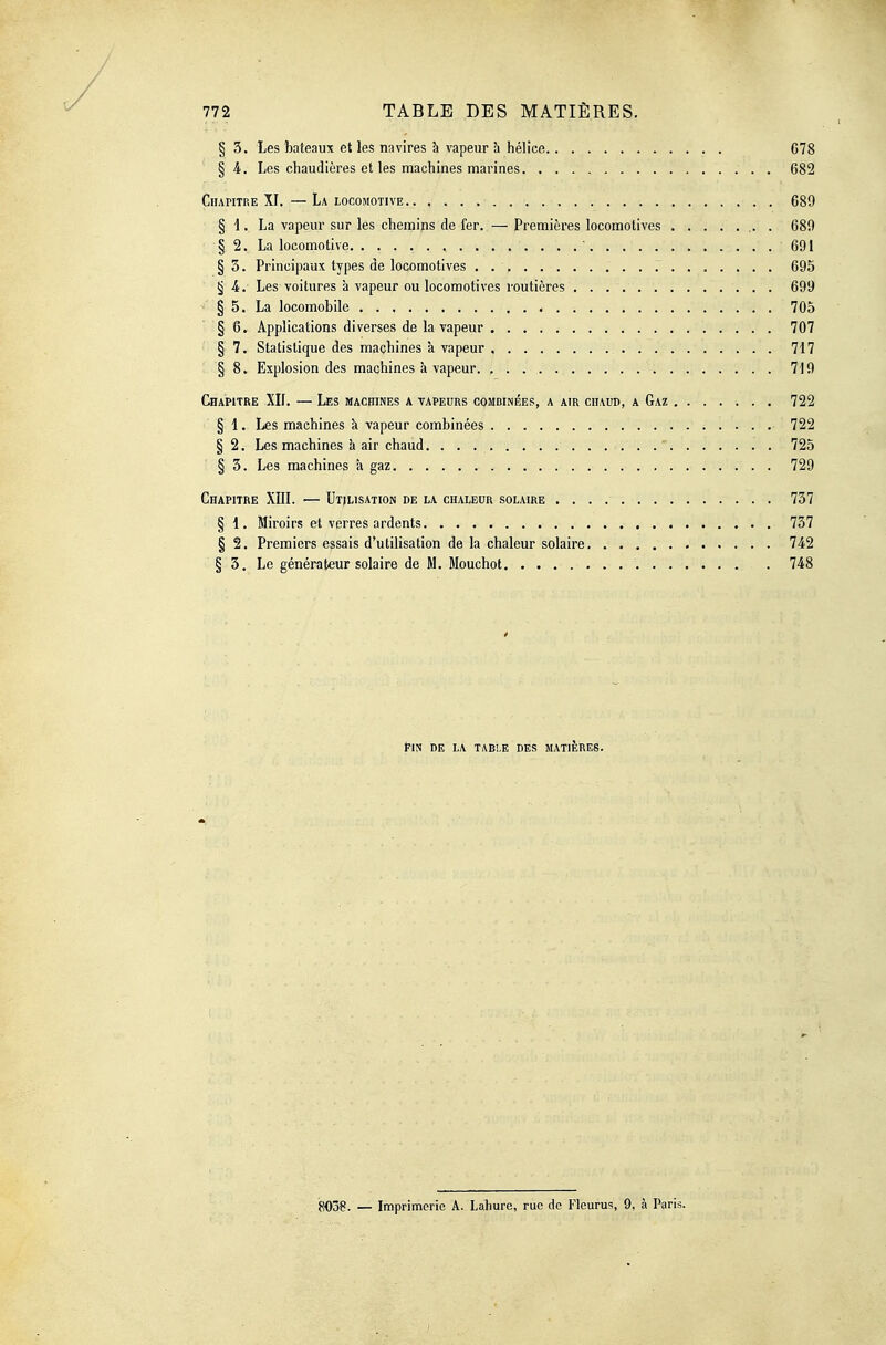 § 3. Les bateaux et les navires à vapeur à hélice C78 §4. Les chaudières et les machines marines 682 Chapitre XI. —La locomotive. . , 689 § 1. La vapeur sur les chemins de fer. — Premières locomotives 689 § 2. La locomotive ' 691 § 3. Principaux types de locomotives . 695 § i. Les voitures à vapeur ou locomotives routières 699 § 5. La locomobile 705 § 6. Applications diverses de la vapeur 707 § 7. Statistique des machines à vapeur , 717 § 8. Explosion des machines à vapeur. 719 CHAPITRE XII. — Les machines a vapeurs combinées, a air chaud, a Gaz 722 § 1. Les machines k vapeur combinées 722 § 2. Les machines à air chaud. 725 § 3. Les machines à gaz 729 Chapitre XIll. — Utilisation de la chaleur solaire 757 § 1. Miroirs et verres ardents 737 § 2. Premiers essais d'utilisation de la chaleur solaire 742 § 3. Le générateur solaire de M. Mouchot 748 FIN DE la table DES MATIÈRES. 8038. — Imprimerie A. Lahure, rue de Fleurus, 9, à Paris.