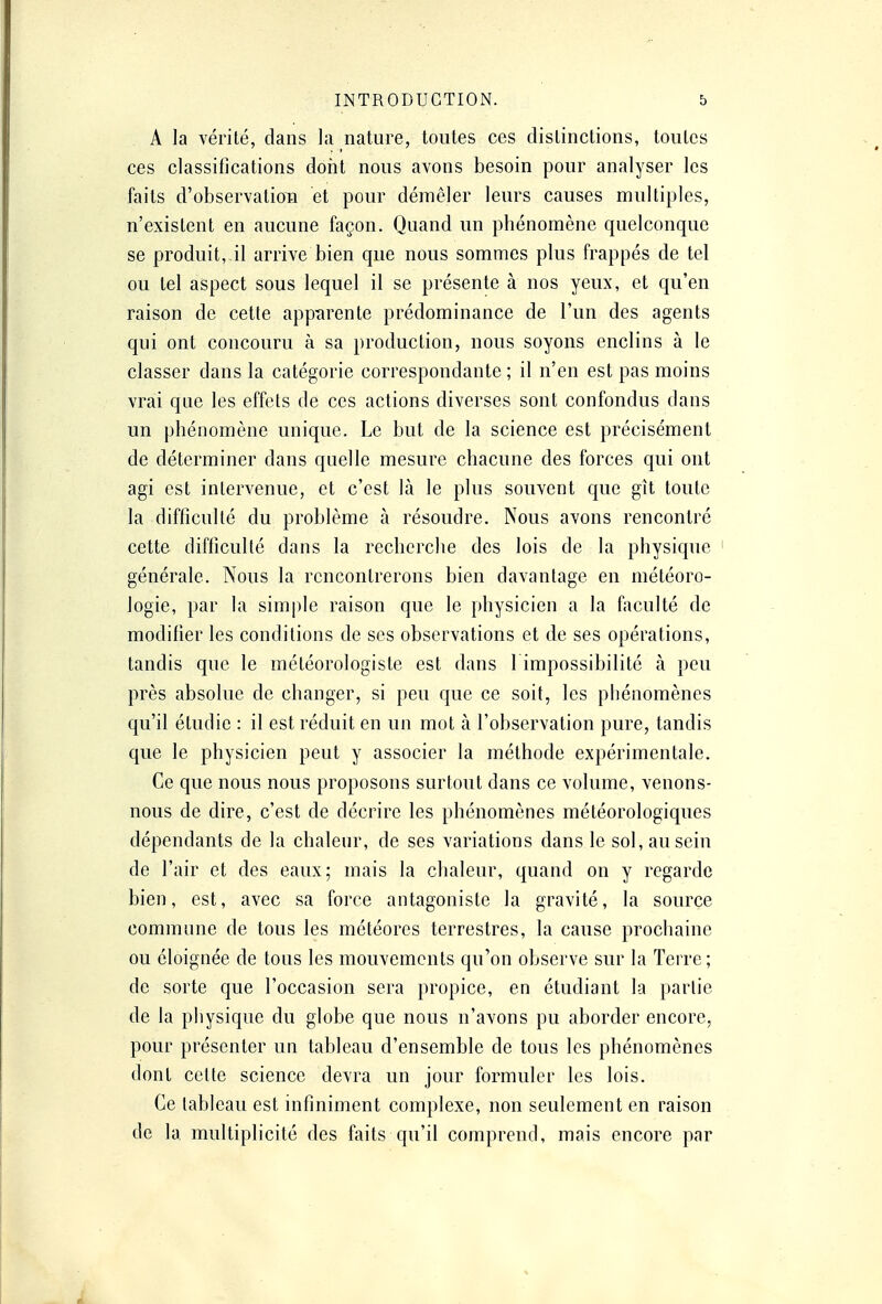 A la vérité, dans la nature, toutes ces distinctions, toutes ces classifications dont nous avons besoin pour analyser les faits d'observation et pour démêler leurs causes multiples, n'existent en aucune façon. Quand un phénomène quelconque se produit, il arrive bien que nous sommes plus frappés de tel ou tel aspect sous lequel il se présente à nos yeux, et qu'en raison de cette apparente prédominance de l'un des agents qui ont concouru à sa production, nous soyons enclins à le classer dans la catégorie correspondante ; il n'en est pas moins vrai que les effets de ces actions diverses sont confondus dans un phénomène unique. Le but de la science est précisément de déterminer dans quelle mesure chacune des forces qui ont agi est intervenue, et c'est là le plus souvent que gît toute la difficulté du problème à résoudre. Nous avons rencontré cette difficulté dans la recherche des lois de la physique générale. Nous la rencontrerons bien davantage en météoro- logie, par la simple raison que le physicien a la faculté de modifier les conditions de ses observations et de ses opérations, tandis que le météorologiste est dans 1 impossibilité à peu près absolue de changer, si peu que ce soit, les phénomènes qu'il étudie : il est réduit en un mot à l'observation pure, tandis que le physicien peut y associer la méthode expérimentale. Ce que nous nous proposons surtout dans ce volume, venons- nous de dire, c'est de décrire les phénomènes météorologiques dépendants de la chaleur, de ses variations dans le sol, au sein de l'air et des eaux; mais la chaleur, quand on y regarde bien, est, avec sa force antagoniste la gravité, la source commune de tous les météores terrestres, la cause prochaine ou éloignée de tous les mouvements qu'on observe sur la Terre; de sorte que l'occasion sera propice, en étudiant la partie de la physique du globe que nous n'avons pu aborder encore, pour présenter un tableau d'ensemble de tous les phénomènes dont celte science devra un jour formuler les lois. Ce tableau est infiniment complexe, non seulement en raison de la multiplicité des faits qu'il comprend, mais encore par