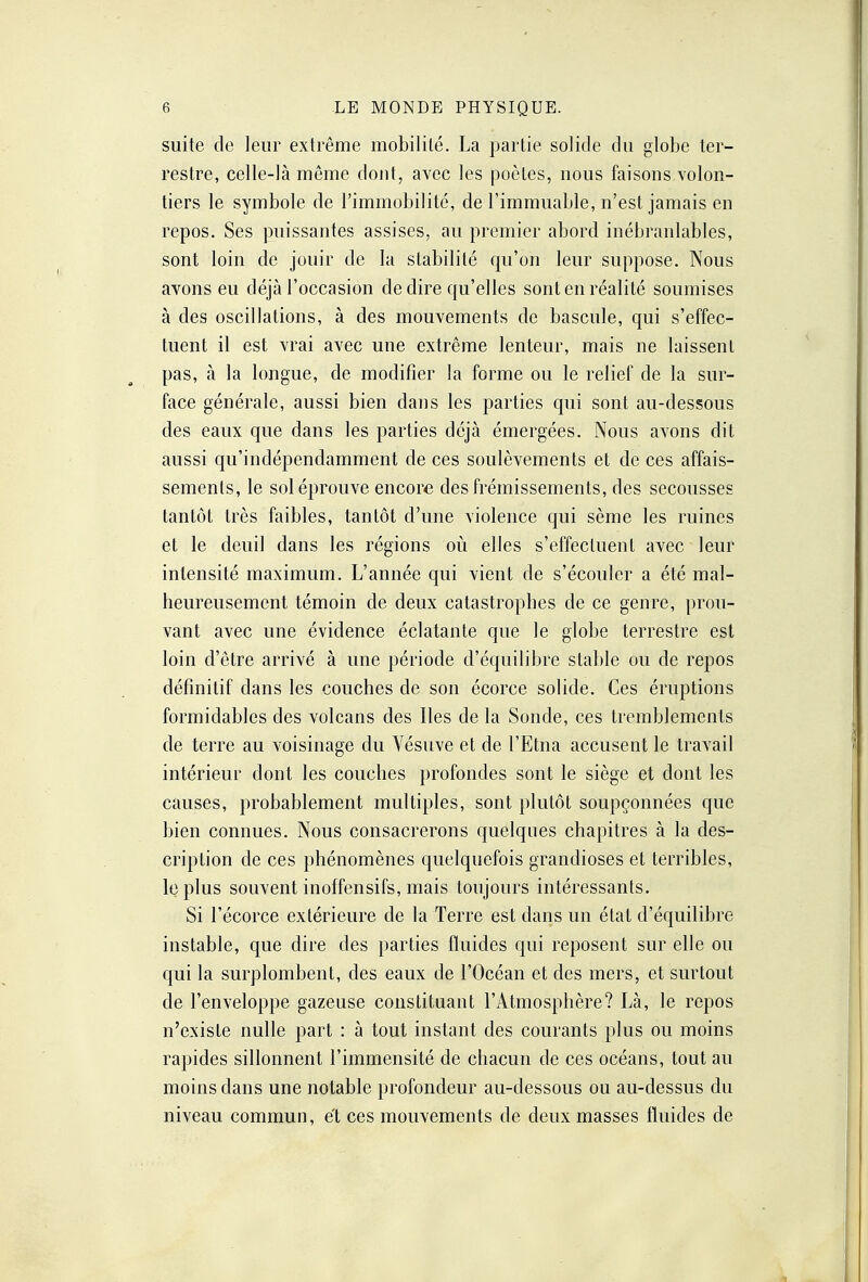 suite de leur extrême mobilité. La partie solide du globe ter- restre, celle-là même dont, avec les poètes, nous faisons volon- tiers le symbole de l'immobilité, de l'immuable, n'est jamais en repos. Ses puissantes assises, au premier abord inébranlables, sont loin de jouir de la stabilité qu'on leur suppose. Nous avons eu déjà l'occasion de dire qu'elles sont en réalité soumises à des oscillations, à des mouvements de bascule, qui s'effec- tuent il est vrai avec une extrême lenteur, mais ne laissent pas, à la longue, de modifier la forme ou le relief de la sur- face générale, aussi bien dans les parties qui sont au-dessous des eaux que dans les parties déjà émergées. Nous avons dit aussi qu'indépendamment de ces soulèvements et de ces affais- sements, le sol éprouve encore des frémissements, des secousses tantôt très faibles, tantôt d'une violence qui sème les ruines et le deuil dans les régions où elles s'effectuent avec leur intensité maximum. L'année qui vient de s'écouler a été mal- heureusement témoin de deux catastrophes de ce genre, prou- vant avec une évidence éclatante que le globe terrestre est loin d'être arrivé à une période d'équilibre stable ou de repos définitif dans les couches de son écorce solide. Ces éruptions formidables des volcans des Iles de la Sonde, ces tremblements de terre au voisinage du Vésuve et de l'Etna accusent le travail intérieur dont les couches profondes sont le siège et dont les causes, probablement multiples, sont plutôt soupçonnées que bien connues. Nous consacrerons quelques chapitres à la des- cription de ces phénomènes quelquefois grandioses et terribles, le plus souvent inoffensifs, mais toujours intéressants. Si l'écorce extérieure de la Terre est dans un état d'équilibre instable, que dire des parties fluides qui reposent sur elle ou qui la surplombent, des eaux de l'Océan et des mers, et surtout de l'enveloppe gazeuse constituant l'Atmosphère? Là, le repos n'existe nulle part : à tout instant des courants plus ou moins rapides sillonnent l'immensité de chacun de ces océans, tout au moins dans une notable profondeur au-dessous ou au-dessus du niveau commun, et ces mouvements de deux masses fluides de