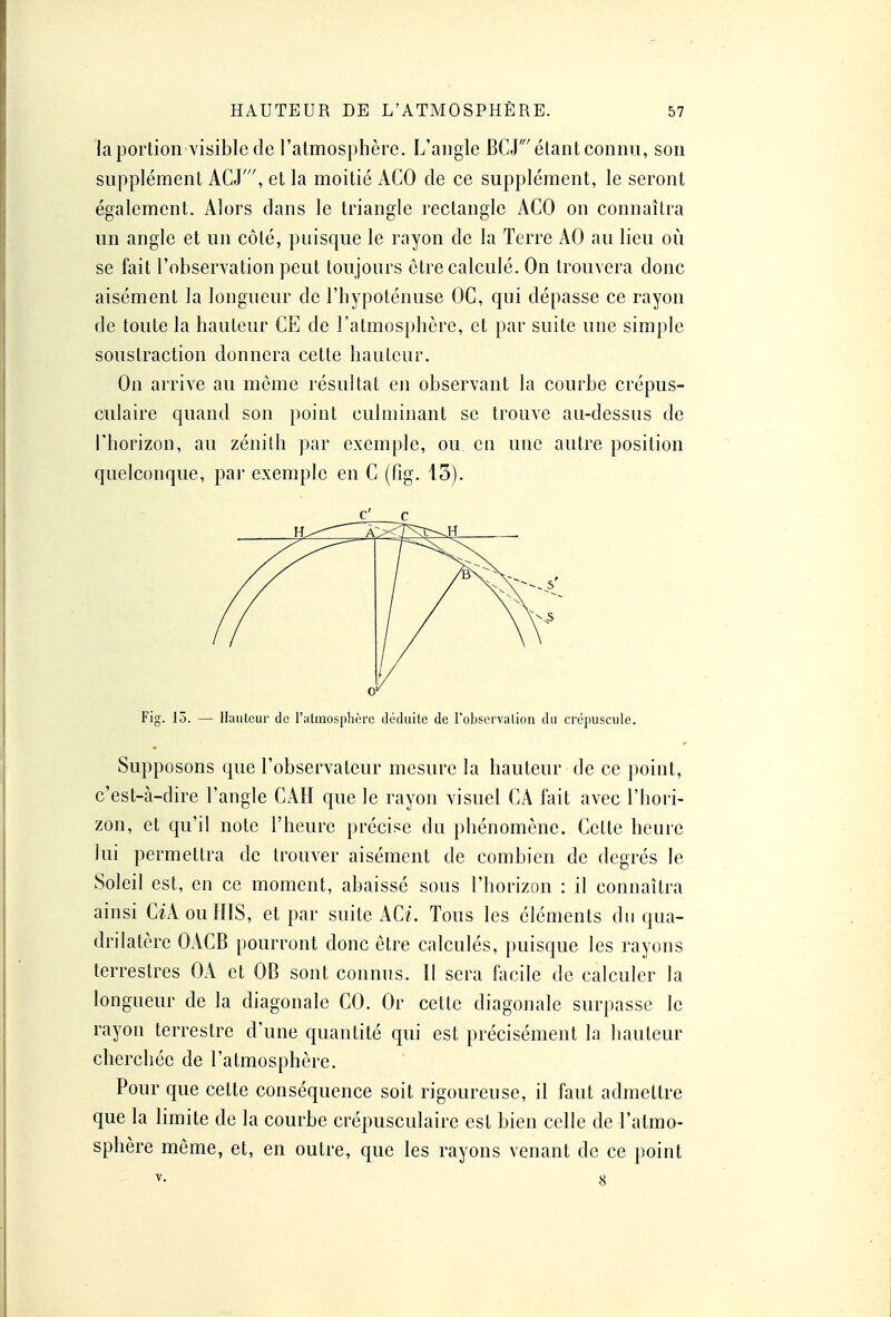 la portion-visible de l'atmosphère. L'angle BCJ' étant connu, son supplément ACJ, et la moitié ACO de ce supplément, le seront également. Alors dans le triangle rectangle ACO on connaîtra un angle et un côté, puisque le rayon de la Terre AO au lieu où se fait l'observation peut toujours être calculé. On trouvera donc aisément la longueur de l'hypoténuse OC, qui dépasse ce rayon de toute la hauteur CE de l'atmosphère, et par suite une simple soustraction donnera cette hauteur. On arrive au môme résultat en observant la courbe crépus- culaire quand son point culminant se trouve au-dessus de l'horizon, au zénith par exemple, ou en une autre position quelconque, par exemple en C (fig. 13). c c / 0/ Fig. 15. — Hauteur de l'atmosphère déduite de l'observation du crépuscule. Supposons que l'observateur mesure la hauteur de ce point, c'est-à-dire l'angle CAH que le rayon visuel CA fait avec l'hori- zon, et qu'il note l'heure précise du phénomène. Cette heure lui permettra de trouver aisément de combien de degrés le Soleil est, en ce moment, abaissé sous l'horizon : il connaîtra ainsi CiAouHIS, et par suite AC/. Tous les éléments du qua- drilatère OACB pourront donc être calculés, puisque les rayons terrestres OA et OB sont connus. Il sera facile de calculer la longueur de la diagonale CO. Or cette diagonale surpasse le rayon terrestre d'une quantité qui est précisément la hauteur cherchée de l'atmosphère. Pour que cette conséquence soit rigoureuse, il faut admettre que la limite de la courbe crépusculaire est bien celle de l'atmo- sphère même, et, en outre, que les rayons venant de ce point v- 8