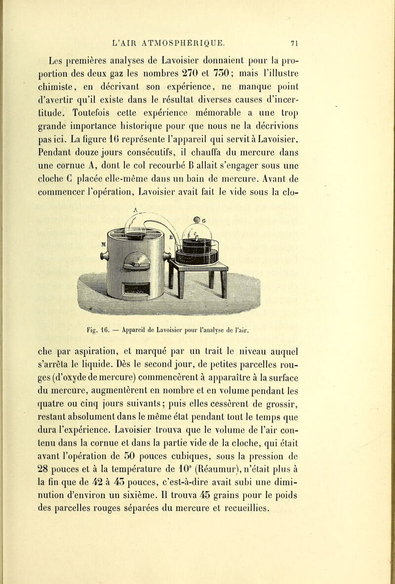 Les premières analyses de Lavoisier donnaient pour la pro- portion des deux gaz les nombres 270 et 730; mais l'illustre chimiste, en décrivant son expérience, ne manque point d'avertir qu'il existe dans le résultat diverses causes d'incer- titude. Toutefois cette expérience mémorable a une trop grande importance historique pour que nous ne la décrivions pas ici. La figure 16 représente l'appareil qui servit à Lavoisier. Pendant douze jours consécutifs, il chauffa du mercure dans une cornue A, dont le col recourbé B allait s'engager sous une cloche C placée elle-même dans un bain de mercure. Avant de commencer l'opération, Lavoisier avait fait le vide sous la clo- Fig. 16. — Appareil de Lavoisier pour l'analyse de l'air. che par aspiration, et marqué par un trait le niveau auquel s'arrêta le liquide. Dès le second jour, de petites parcelles rou- ges (d'oxyde de mercure) commencèrent à apparaître à la surface du mercure, augmentèrent en nombre et en volume pendant les quatre ou cinq jours suivants; puis elles cessèrent de grossir, restant absolument dans le même état pendant tout le temps que dura l'expérience. Lavoisier trouva que le volume de l'air con- tenu dans la cornue et dans la partie vide de la cloche, qui était avant l'opération de 50 pouces cubiques, sous la pression de 28 pouces et à la température de 10° (Réaumur), n'était plus à la fin que de 42 à 43 pouces, c'est-à-dire avait subi une dimi- nution d'environ un sixième. Il trouva 45 grains pour le poids des parcelles rouges séparées du mercure et recueillies.