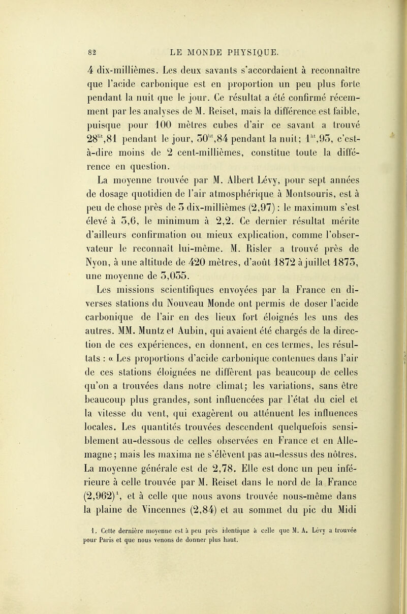 4 dix-millièmes. Les deux savants s'accordaient à reconnaître que l'acide carbonique est en proportion un peu plus forte pendant la nuit que le jour. Ce résultat a été confirmé récem- ment par les analyses de M. Reiset, mais la différence est faible, puisque pour 100 mètres cubes d'air ce savant a trouvé 28lit,81 pendant le jour, 30Mt,84 pendant la nuit; 11U,93, c'est- à-dire moins de 2 cent-millièmes, constitue toute la diffé- rence en question. La moyenne trouvée par M. Albert Lévy, pour sept années de dosage quotidien de l'air atmosphérique à Montsouris, est à peu de chose près de 3 dix-millièmes (2,97) : le maximum s'est élevé à 5,6, le minimum à 2,2. Ce dernier résultat mérite d'ailleurs confirmation ou mieux explication, comme l'obser- vateur le reconnaît lui-même. M. Risler a trouvé près de Nyon, à une altitude de 420 mètres, d'août 1872 à juillet 1873, une moyenne de 3,035. Les missions scientifiques envoyées par la France en di- verses stations du Nouveau Monde ont permis de doser l'acide carbonique de l'air en des lieux fort éloignés les uns des autres. MM. Muntz et Aubin, qui avaient été chargés de la direc- tion de ces expériences, en donnent, en ces termes, les résul- tats : « Les proportions d'acide carbonique contenues dans l'air de ces stations éloignées ne diffèrent pas beaucoup de celles qu'on a trouvées dans notre climat; les variations, sans être beaucoup plus grandes, sont influencées par l'état du ciel et la vitesse du vent, qui exagèrent ou atténuent les influences locales. Les quantités trouvées descendent quelquefois sensi- blement au-dessous de celles observées en France et en Alle- magne; mais les maxima ne s'élèvent pas au-dessus des nôtres. La moyenne générale est de 2,78. Elle est donc un peu infé- rieure à celle trouvée par M. Reiset dans le nord de la France (2,962)l, et à celle que nous avons trouvée nous-même dans la plaine de Vincennes (2,84) et au sommet du pic du Midi 1, Celte dernière moyenne est à peu près identique à celle que M. A. Lévy a trouvée pour Paris et que nous venons de donner plus haut.