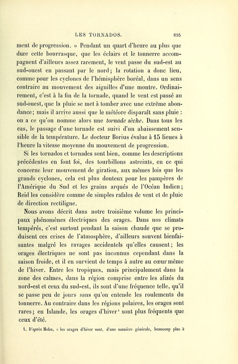 ment de progression. » Pendant un quart d'heure au plus que dure eette bourrasque, que les éclairs et le tonnerre accom- pagnent d'ailleurs assez rarement, le vent passe du sud-est au sud-ouest en passant par le nord; la rotation a donc lieu, comme pour les cyclones de l'hémisphère boréal, dans un sens contraire au mouvement des aiguilles d'une montre. Ordinai- rement, c'est à la fin de la tornade, quand le vent est passé au sud-ouest, que la pluie se met à tomber avec une extrême abon- dance; mais il arrive aussi que le météore disparaît sans pluie : on a ce qu'on nomme alors une tornade sèche. Dans tous les cas, le passage d'une tornade est suivi d'un abaissement sen- sible de la température. Le docteur Borius évalue à 15 lieues à l'heure la vitesse moyenne du mouvement de progression. Si les tornados et tornades sont bien, comme les descriptions précédentes en font foi, des tourbillons astreints, en ce qui concerne leur mouvement de giration, aux mêmes lois que les grands cyclones, cela est plus douteux pour les pampères de l'Amérique du Sud et les grains arqués de l'Océan Indien ; Reid les considère comme de simples rafales de vent et de pluie de direction rectiligne. Nous-avons décrit dans notre troisième volume les princi- paux phénomènes électriques des orages. Dans nos climats tempérés, c'est surtout pendant la saison chaude que se pro- duisent ces crises de l'atmosphère, d'ailleurs souvent bienfai- santes malgré les ravages accidentels qu'elles causent ; les orages électriques ne sont pas inconnus cependant dans la saison froide, et il en survient de temps à autre au cœur même de l'hiver. Entre les tropiques, mais principalement dans la zone des calmes, dans la région comprise entre les alizés du nord-est et ceux du sud-est, ils sont d'une fréquence telle, qu'il se passe peu de jours sans qu'on entende les roulements du tonnerre. Au contraire dans les régions polaires, les orages sont rares; en Islande, les orages d'hiver1 sont plus fréquents que ceux d'été. \. D'après Mohn, « les orages d'hiver sont, d'une manière générale, beaucoup plus à