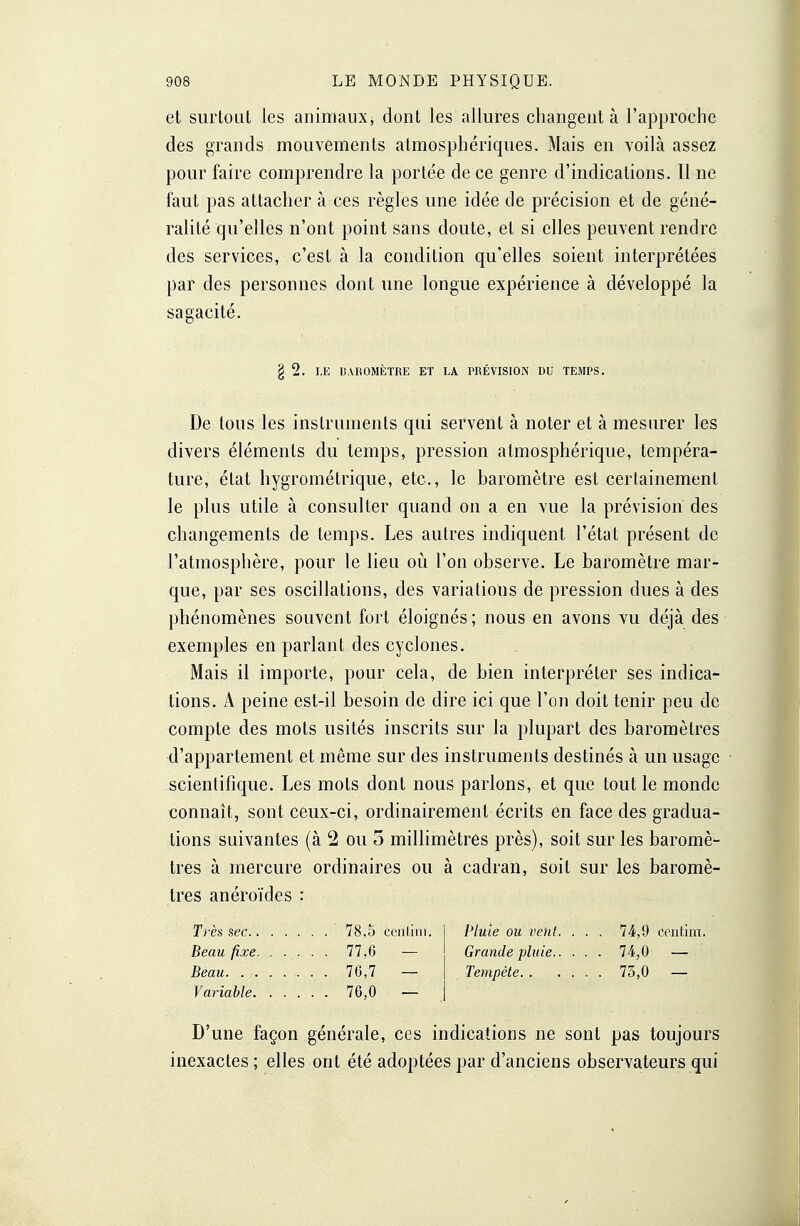 et surtout les animaux, dont les allures changent à l'approche des grands mouvements atmosphériques. Mais en voilà assez pour faire comprendre la portée de ce genre d'indications. Il ne faut pas attacher à ces règles une idée de précision et de géné- ralité qu'elles n'ont point sans doute, et si elles peuvent rendre des services, c'est à la condition qu'elles soient interprétées par des personnes dont une longue expérience à développé la sagacité. § 2. LE UAROMÈTRE ET LA PRÉVISION DU TEMPS. De tous les instruments qui servent à noter et à mesurer les divers éléments du temps, pression atmosphérique, tempéra- ture, état hygrométrique, etc., le baromètre est certainement le plus utile à consulter quand on a en vue la prévision des changements de temps. Les autres indiquent l'état présent de l'atmosphère, pour le lieu où l'on observe. Le baromètre mar- que, par ses oscillations, des variations de pression dues à des phénomènes souvent fort éloignés ; nous en avons vu déjà des exemples en parlant des cyclones. Mais il importe, pour cela, de bien interpréter ses indica- tions. A peine est-il besoin de dire ici que l'on doit tenir peu de compte des mots usités inscrits sur la plupart des baromètres d'appartement et même sur des instruments destinés à un usage scientifique. Les mots dont nous parlons, et que tout le monde connaît, sont ceux-ci, ordinairement écrits en face des gradua- tions suivantes (à 2 ou 5 millimètres près), soit sur les baromè- tres à mercure ordinaires ou à cadran, soit sur les baromè- tres anéroïdes : Très sec 78,5 Centim. Beau fixe 77,6 — Beau 76,7 — Variable 76,0 — D'une façon générale, ces indications ne sont pas toujours inexactes ; elles ont été adoptées par d'anciens observateurs qui Pluie ou vent. ... /4,9 cenhnt. Grande pluie 74,0 — Tempête. . .... 73,0 —