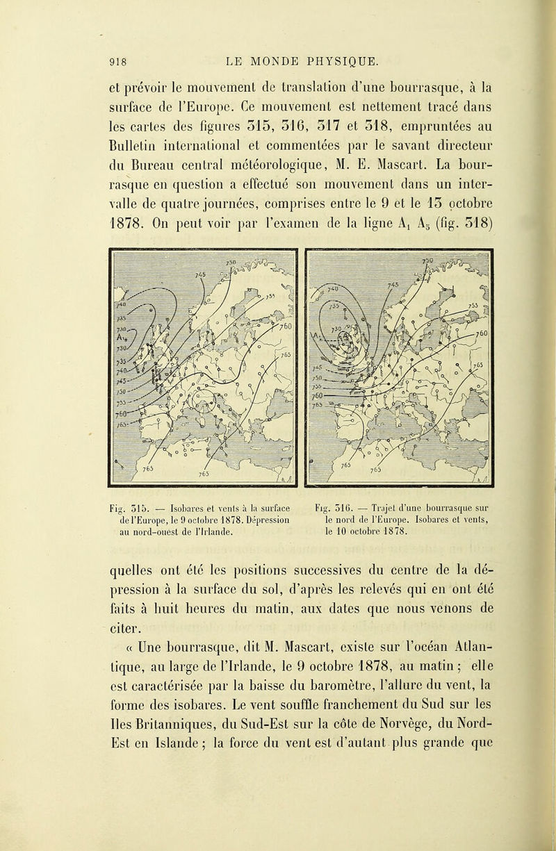 et prévoir le mouvement de translation d'une bourrasque, à la surface de l'Europe. Ce mouvement est nettement tracé dans les cartes des figures 315, 516, 517 et 518, empruntées au Bulletin international et commentées par le savant directeur du Bureau central météorologique, M. E. Mascart. La bour- rasque en question a effectué son mouvement dans un inter- valle de quatre journées, comprises entre le 9 et le 15 octobre 1878. On peut voir par l'examen de la ligne A! A3 (fig. 518) Fig. 515. — Isobares et vents à la surface de l'Europe, le 9 octobre 1878. Dépression au nord-ouest de l'Irlande. Fig. 516. — Trajet d'une bourrasque sur le nord de l'Europe. Isobares et venls, le 10 octobre 1878. quelles ont été les positions successives du centre de la dé- pression à la surface du sol, d'après les relevés qui en ont été faits à huit heures du matin, aux dates que nous venons de citer. « Une bourrasque, dit M. Mascart, existe sur l'océan Atlan- tique, au large de l'Irlande, le 9 octobre 1878, au matin ; elle est caractérisée par la baisse du baromètre, l'allure du vent, la forme des isobares. Le vent souffle franchement du Sud sur les lies Britanniques, du Sud-Est sur la côte de Norvège, du Nord- Est en Islande ; la force du vent est d'autant plus grande que