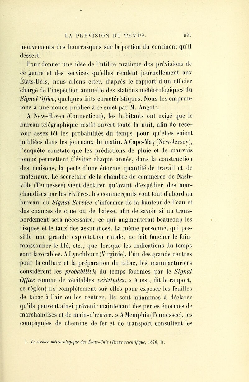 mouvements des bourrasques sur la portion du continent qu'il dessert. Pour donner une idée de l'utilité pratique des prévisions de ce genre et des services qu'elles rendent journellement aux Etats-Unis, nous allons citer, d'après le rapport d'un officier chargé de l'inspection annuelle des stations météorologiques du Signal Office, quelques faits caractéristiques. Nous les emprun- tons à une notice publiée h ce sujet par M. Angot1. A New-Haven (Connecticut), les habitants ont exigé que le bureau télégraphique restât ouvert toute la nuit, afin de rece- voir assez tôt les probabilités du temps pour qu'elles soient publiées dans les journaux du matin. i\Cape-May (New-Jersey), l'enquête constate que les prédictions de pluie et de mauvais temps permettent d'éviter chaque année, dans la construction des maisons, la perte d'une énorme quantité de travail et de matériaux. Le secrétaire de la chambre de commerce de Nash- ville (Tennessee) vient déclarer qu'avant d'expédier des mar- chandises par les rivières, les commerçants vont tout d'abord au bureau du Signal Service s'informer de la hauteur de l'eau et des chances de crue ou de baisse, afin de savoir si un trans- bordement sera nécessaire, ce qui augmenterait beaucoup les risques et le taux des assurances. La même personne, qui pos- sède une grande exploitation rurale, ne fait faucher le foin, moissonner le blé, etc., que lorsque les indications du temps sont favorables. ALynchburn(Virginie), l'un des grands centres pour la culture et la préparation du tabac, les manufacturiers considèrent les probabilités du temps fournies par le Signal Office comme de véritables certitudes. « Aussi, dit le rapport, se règlent-ils complètement sur elles pour exposer les feuilles de tabac à l'air ou les rentrer. Ils sont unanimes à déclarer qu'ils peuvent ainsi prévenir maintenant des pertes énormes de marchandises et de main-d'œuvre. » A Memphis (Tennessee), les compagnies de chemins de fer et de transport consultent les i. Le service météorologique des États-Unis (Revue scientifique, 1876, 1).