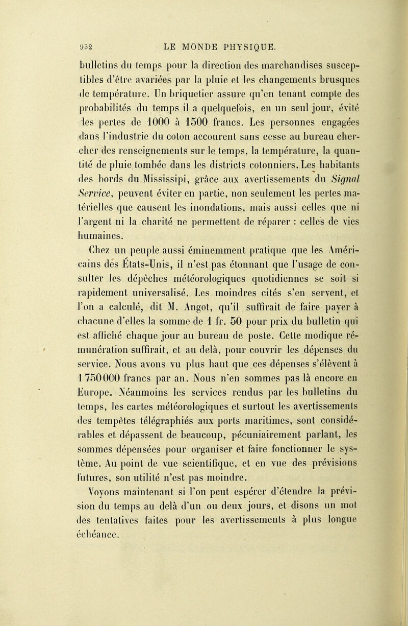 bulletins du temps pour la direction des marchandises suscep- tibles d'être avariées par la pluie et les changements brusques de température. Un briquetier assure qu'en tenant compte des probabilités du temps il a quelquefois, en un seul jour, évité ies pertes de 1000 à 1500 francs. Les personnes engagées dans l'industrie du colon accourent sans cesse au bureau cher- cher des renseignements sur le temps, la température, la quan- tité de pluie tombée dans les districts cotonniers. Les habitants des bords du Mississipi, grâce aux avertissements du Signal Service, peuvent éviter en partie, non seulement les perles ma- térielles que causent les inondations, mais aussi celles que ni l'argent ni la charité ne permettent de réparer : celles de vies humaines. Chez un peuple aussi éminemment pratique que les Améri- cains des Etats-Unis, il n'est pas étonnant que l'usage de con- sulter les dépêches météorologiques quotidiennes se soit si rapidement universalisé. Les moindres cités s'en servent, et l'on a calculé, dit M. Angot, qu'il suffirait de faire payer à chacune d'elles la somme de 1 fr. 50 pour prix du bulletin qui est affiché chaque jour au bureau de poste. Cette modique rér numération suffirait, et au delà, pour couvrir les dépenses du service. Nous avons vu plus haut que ces dépenses s'élèvent à 1 750000 francs par an. Nous n'en sommes pas là encore en Europe. Néanmoins les services rendus par les bulletins du temps, les cartes météorologiques et surtout les avertissements des tempêtes télégraphiés aux ports maritimes, sont considé- rables et dépassent de beaucoup, pécuniairement parlant, les sommes dépensées pour organiser et faire fonctionner le sys- tème. Au point de vue scientifique, et en vue des prévisions futures, son utilité n'est pas moindre. Voyons maintenant si l'on peut espérer d'étendre la prévi- sion du temps au delà d'un ou deux jours, et disons un mot des tentatives faites pour les avertissements à plus longue échéance.