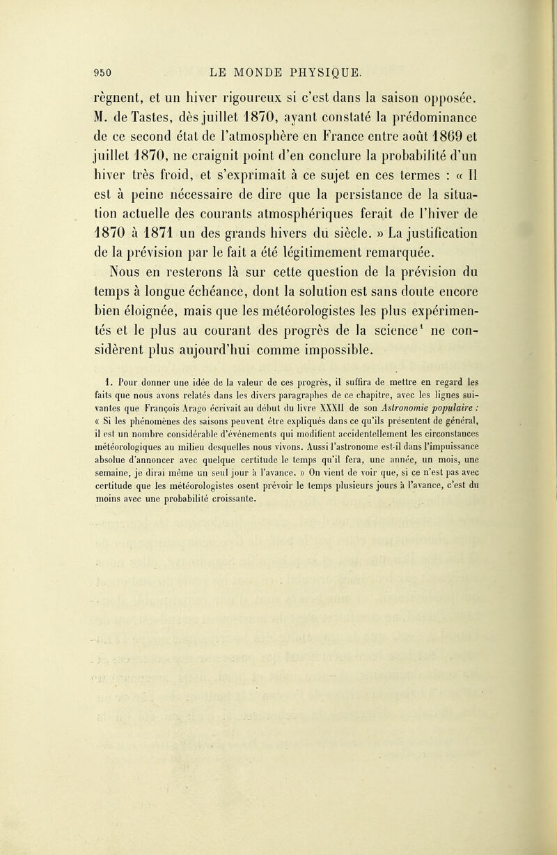 régnent, et un hiver rigoureux si c'est dans la saison opposée. M. deTastes, dès juillet 1870, ayant constaté la prédominance de ce second état de l'atmosphère en France entre août 1869 et juillet 1870, ne craignit point d'en conclure la probabilité d'un hiver très froid, et s'exprimait à ce sujet en ces termes : « Il est à peine nécessaire de dire que la persistance de la situa- tion actuelle des courants atmosphériques ferait de l'hiver de 1870 à 1871 un des grands hivers du siècle. » La justification de la prévision par le fait a été légitimement remarquée. Nous en resterons là sur cette question de la prévision du temps à longue échéance, dont la solution est sans doute encore bien éloignée, mais que les météorologistes les plus expérimen- tés et le plus au courant des progrès de la science1 ne con- sidèrent plus aujourd'hui comme impossible. 4. Pour donner une idée de la valeur de ces progrès, il suffira de mettre en regard les faits que nous avons relatés dans les divers paragraphes de ce chapitre, avec les lignes sui- vantes que François Arago écrivait au déhut du livre XXXII de son Astronomie populaire : « Si les phénomènes des saisons peuvent être expliqués dans ce qu'ils présentent de général, il est un nombre considérable d'événements qui modifient accidentellement les circonstances météorologiques au milieu desquelles nous vivons. Aussi l'astronome est-il dans l'impuissance absolue d'annoncer avec quelque certitude le temps qu'il fera, une année, un mois, une semaine, je dirai même un seul jour à l'avance. » On vient de voir que, si ce n'est pas avec certitude que les météorologistes osent prévoir le temps plusieurs jours à l'avance, c'est du moins avec une probabilité croissante.