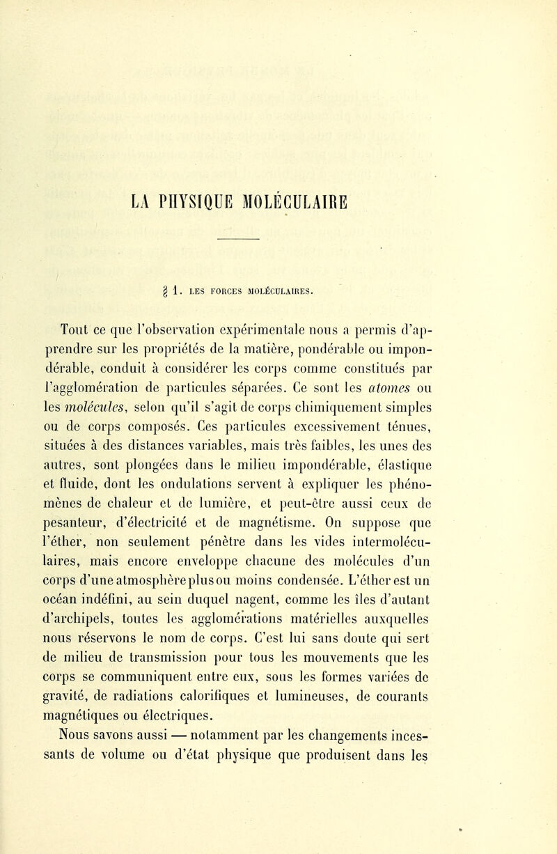 § 1. LES FORCES MOLÉCULAIRES. Tout ce que l'observation expérimentale nous a permis d'ap- prendre sur les propriétés de la matière, pondérable ou impon- dérable, conduit à considérer les corps comme constitués par l'agglomération de particules séparées. Ce sont les atomes ou les molécules, selon qu'il s'agit de corps chimiquement simples ou de corps composés. Ces particules excessivement ténues, situées à des distances variables, mais très faibles, les unes des autres, sont plongées dans le milieu impondérable, élastique et fluide, dont les ondulations servent à expliquer les phéno- mènes de chaleur et de lumière, et peut-être aussi ceux de pesanteur, d'électricité et de magnétisme. On suppose que l'éther, non seulement pénètre dans les vides intermolécu- laires, mais encore enveloppe chacune des molécules d'un corps d'une atmosphère plus ou moins condensée. L'éther est un océan indéfini, au sein duquel nagent, comme les îles d'autant d'archipels, toutes les agglomérations matérielles auxquelles nous réservons le nom de corps. C'est lui sans doute qui sert de milieu de transmission pour tous les mouvements que les corps se communiquent entre eux, sous les formes variées de gravité, de radiations calorifiques et lumineuses, de courants magnétiques ou électriques. Nous savons aussi — notamment par les changements inces- sants de volume ou d'état physique que produisent dans les