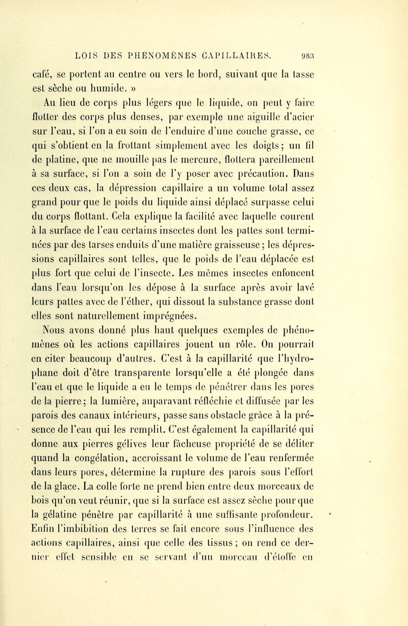 café, se portent au centre ou vers le bord, suivant que la tasse est sèche ou humide. » Au lieu de corps plus légers que le liquide, on peut y l'aire flotter des corps plus denses, par exemple une aiguille d'acier sur l'eau, si l'on a eu soin de l'enduire d'une couche grasse, ce qui s'obtient en la frottant simplement avec les doigts; un fil de platine, que ne mouille pas le mercure, flottera pareillement à sa surface, si l'on a soin de l'y poser avec précaution. Dans ces deux cas, la dépression capillaire a un volume total assez grand pour que le poids du liquide ainsi déplace surpasse celui du corps flottant. Cela explique la facilité avec laquelle courent à la surface de l'eau certains insectes dont les pattes sont termi- nées par des tarses enduits d'une matière graisseuse ; les dépres- sions capillaires sont telles, que le poids de l'eau déplacée est plus fort que celui de l'insecte. Les mêmes insectes enfoncent dans l'eau lorsqu'on les dépose à la surface après avoir lavé leurs pattes avec de l'éther, qui dissout la substance grasse dont elles sont naturellement imprégnées. Nous avons donné plus haut quelques exemples de phéno- mènes où les actions capillaires jouent un rôle. On pourrait en citer beaucoup d'autres. C'est à la capillarité que l'hydro- phane doit d'être transparente lorsqu'elle a été plongée dans l'eau et que le liquide a eu le temps de pénétrer dans les pores de la pierre; la lumière, auparavant réfléchie et diffusée par les parois des canaux intérieurs, passe sans obstacle grâce à la pré- sence de l'eau qui les remplit. C'est également la capillarité qui donne aux pierres gélives leur fâcheuse propriété de se déliter quand la congélation, accroissant le volume de l'eau renfermée dans leurs pores, détermine la rupture des parois sous l'effort de la glace. La colle forte ne prend bien entre deux morceaux de bois qu'on veut réunir, que si la surface est assez sèche pour que la gélatine pénètre par capillarité à une suffisante profondeur. Enfin l'imbibition des terres se fait encore sous l'influence des actions capillaires, ainsi que celle des tissus; on rend ce der- nier effet sensible en se servant d'un morceau d'étoffe en