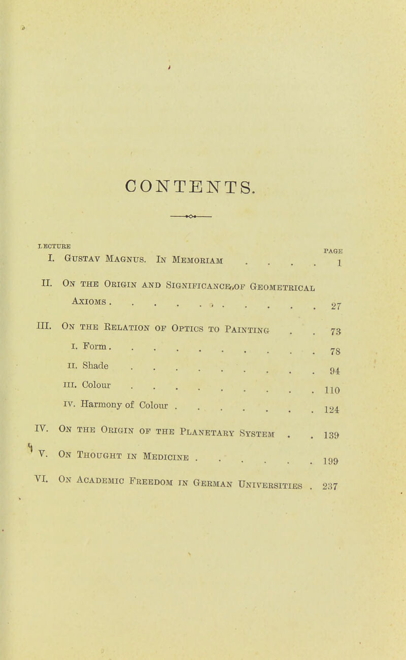 i CONTENTS. LECTXniE PAGE I. GusTAv Magnus. In Mbmoriam • . . . i II. On the Origin and Signipicancev.of Geometrical Axioms .... III. On the Eelation of Optics to Painting I. Form II. Shade .... III. Colour IV. Harmony of Colour . • • • • IV. On the Origin op the Planetary System V. On Thought in Medicine VI. On Academic Freedom in German Universities 27 73 78 94 110 124 139 199 237