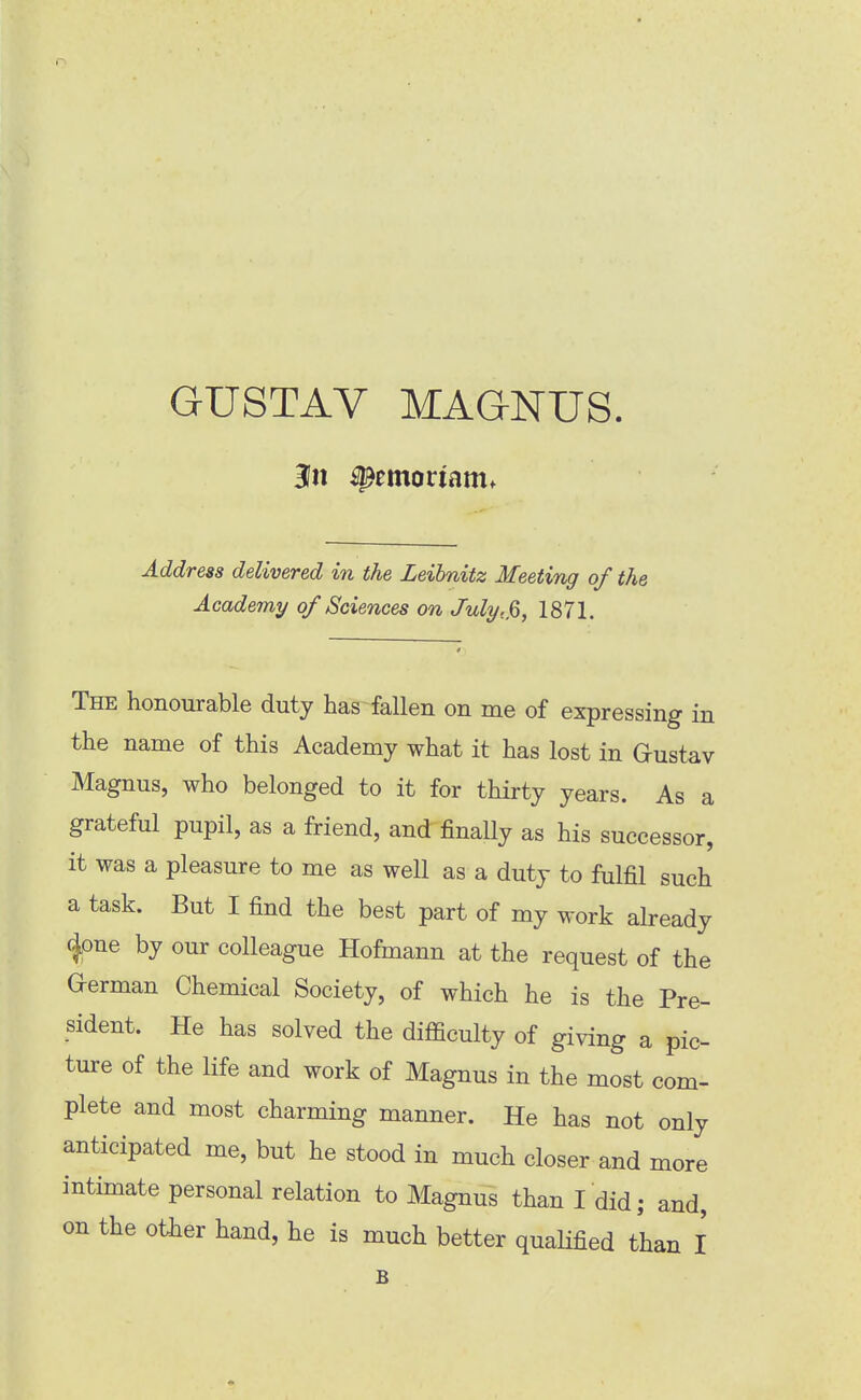 GUSTAV MAGNUS. 3n ^emoriam. Address delivered in the Leibnitz Meeting of the Academy of Sciences on July, jo, 1871. The honourable duty has fallen on me of expressing in the name of this Academy what it has lost in Gustav Magnus, who belonged to it for thirty years. As a grateful pupil, as a friend, and finally as his successor, it was a pleasure to me as well as a duty to fulfil such a task. But I find the best part of my work already (Jone by our colleague Hofmann at the request of the G-erman Chemical Society, of which he is the Pre- sident. He has solved the difficulty of giving a pic- ture of the life and work of Magnus in the most com- plete and most charming manner. He has not only anticipated me, but he stood in much closer and more intimate personal relation to Magnus than I did; and, on the other hand, he is much better qualified than I B