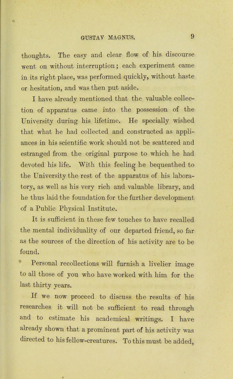 thoughts. The easy and clear flow of his discourse went on without interruption; each experiment came in its right place, was performed quickly, without haste. or hesitation, and was then put aside. I have already mentioned that the valuable collec- tion of apparatus came into the possession of the University during his lifetime. He specially wished that what he had collected and constructed as appli- ances in his scientific work should not be scattered and estranged from the original purpose to which he had devoted his life. With this feeling he bequeathed to the University the rest of the apparatus of his labora- tory, as well as his very rich and valuable library, and he thus laid the foundation for the further development of a Public Physical Institute. It is sufl5cient in these few touches to have recalled the mental individuality of our departed friend, so far as the sources of the direction of his activity are to be found. Personal recollections will furnish a livelier image to all those of you who have worked with him for the last thirty years. If we now proceed to discuss the results of his researches it will not be sufficient to read through and to estimate his academical writings. I have already shown that a prominent part of his activity was directed to his fellow-creatures. To this must be added,