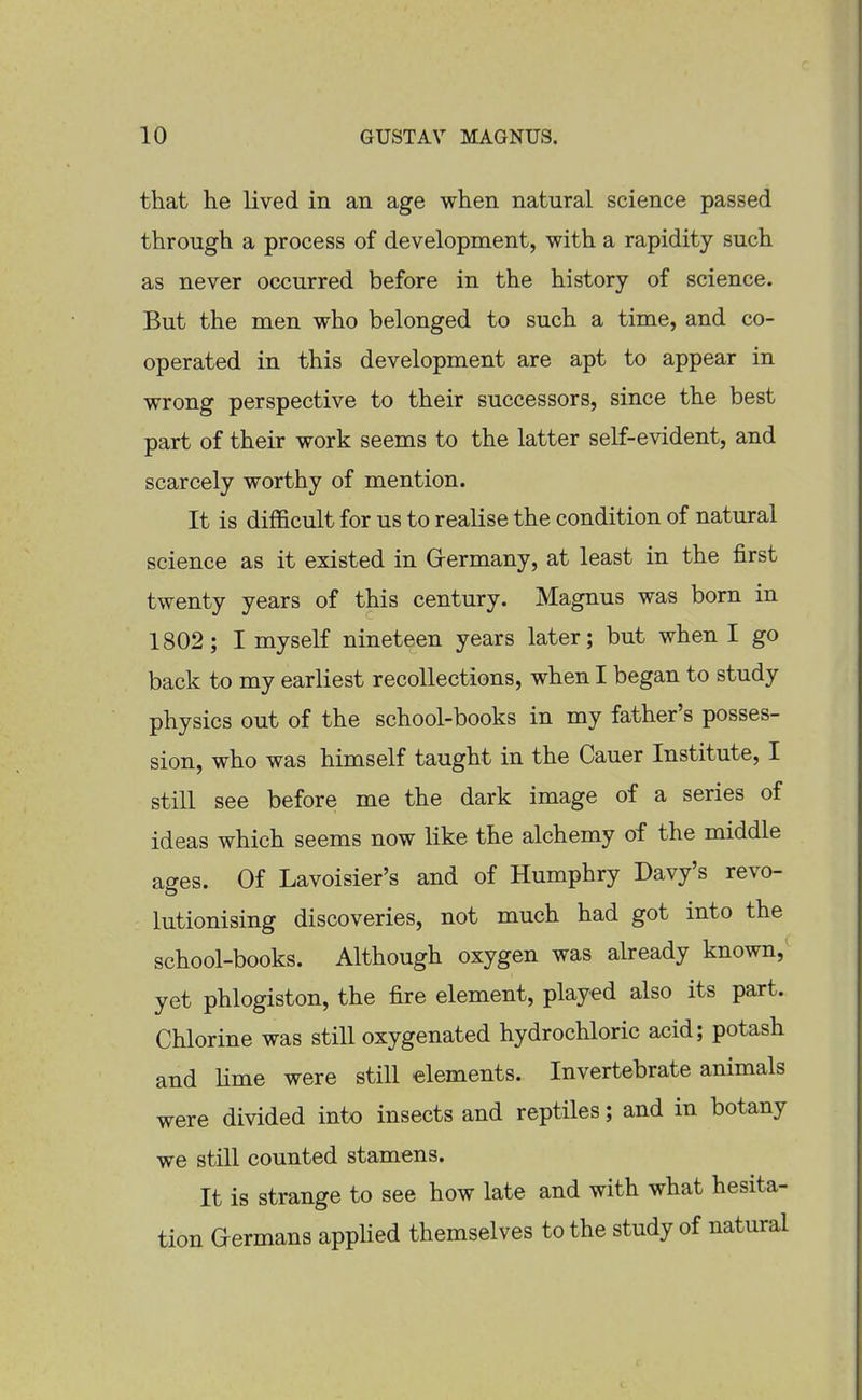 that he lived in an age when natural science passed through a process of development, with a rapidity such as never occurred before in the history of science. But the men who belonged to such a time, and co- operated in this development are apt to appear in wrong perspective to their successors, since the best part of their work seems to the latter self-evident, and scarcely worthy of mention. It is difficult for us to realise the condition of natural science as it existed in Grermany, at least in the first twenty years of this century. Magnus was born in 1802; I myself nineteen years later; but when I go back to my earliest recollections, when I began to study physics out of the school-books in my father's posses- sion, who was himself taught in the Cauer Institute, I still see before me the dark image of a series of ideas which seems now like the alchemy of the middle ages. Of Lavoisier's and of Humphry Davy's revo- lutionising discoveries, not much had got into the school-books. Although oxygen was already known, yet phlogiston, the fire element, played also its part. Chlorine was still oxygenated hydrochloric acid; potash and Hme were still elements. Invertebrate animals were divided into insects and reptiles; and in botany we still counted stamens. It is strange to see how late and with what hesita- tion Germans applied themselves to the study of natural
