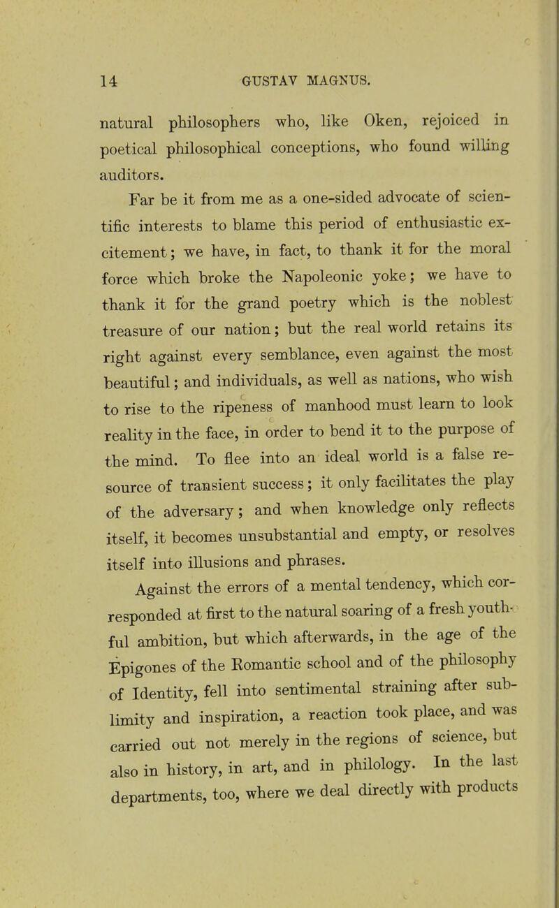 natural philosophers who, like Oken, rejoiced in poetical philosophical conceptions, who found willing auditors. Far be it from me as a one-sided advocate of scien- tific interests to blame this period of enthusiastic ex- citement ; we have, in fact, to thank it for the moral force which broke the Napoleonic yoke; we have to thank it for the grand poetry which is the noblest treasure of our nation; but the real world retains its right against every semblance, even against the most beautiful; and individuals, as well as nations, who wish to rise to the ripeness of manhood must learn to look reality in the face, in order to bend it to the purpose of the mind. To flee into an ideal world is a false re- source of transient success; it only facilitates the play of the adversary; and when knowledge only reflects itself, it becomes unsubstantial and empty, or resolves itself into illusions and phrases. Against the errors of a mental tendency, which cor- responded at first to the natural soaring of a fresh youth- ful ambition, but which afterwards, in the age of the Epigones of the Komantic school and of the philosophy of Identity, fell into sentimental straining after sub- limity and inspiration, a reaction took plax;e, and was carried out not merely in the regions of science, but also in history, in art, and in philology. In the last departments, too, where we deal directly with products