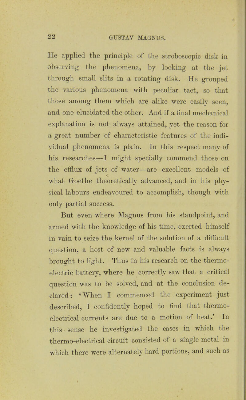 He applied the principle of the stroboscopic disk in observing the phenomena, by looking at the jet through small slits in a rotating disk. He grouped the various phenomena with peculiar tact, so that those among them which are alike were easily seen, and one elucidated the other. And if a final mechanical explanation is not always attained, yet the reason for a great number of characteristic features of the indi- vidual phenomena is plain. In this respect many of his researches—I might specially commend those on the efflux of jets of water—are excellent models of what Groethe theoretically advanced, and in his phy- sical labours endeavoured to accomplish, though with only partial success. But even where Magnus from his standpoint, and armed with the knowledge of his time, exerted himself in vain to seize the kernel of the solution of a difficult question, a host of new and valuable facts is always brought to light. Thus in his research on the thermo- electric battery, where he correctly saw that a critical question was to be solved, and at the conclusion de- clared: *When I commenced the experiment just described, I confidently hoped to find that thermo- electrical currents are due to a motion of heat.' In this sense he investigated the cases in which the thermo-electrical circuit consisted of a single metal in which there were alternately hard portions, and such as