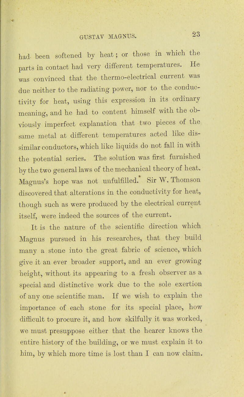 had- been softened by heat; or those in which the parts in contact had very different temperatures. He was convinced that the thermo-electrical current was due neither to the radiating power, nor to the conduc- tivity for heat, using this expression in its ordinary meaning, and he had to content himself with the ob- viously imperfect explanation that two pieces of the same metal at different temperatures acted like dis- similar conductors, which like liquids do not fall in with the potential series. The solution was first furnished by the two general laws of the mechanical theory of heat. Magnus's hope was not unfulfilled.* Sir W. Thomson discovered that alterations in the conductivity for heat, though such as were produced by the electrical current itself, were indeed the sources of the current. It is the nature of the scientific direction which Magnus pursued in his researches, that they build many a stone into the great fabric of science, which give it an ever broader support, and an ever growing height, without its appearing to a fresh observer as a special and distinctive work due to the sole exertion of any one scientific man. If we wish to explain the importance of each stone for its special place, how difficult to procure it, and how skilfully it was worked, we must presuppose either that the hearer knows the entire history of the building, or we must explain it to him, by which more time is lost than I can now claim.