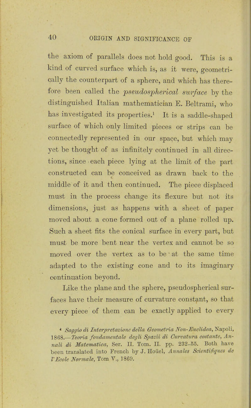 the axiom of parallels does not hold good. This is a kind of curved surface which is, as it were, geometri- cally the counterpart of a sphere, and which has there- fore been called the pseudospherical surface by the distinguished Italian mathematician E. Beltrami, who has investigated its properties.^ It is a saddle-shaped surface of which only limited pieces or strips can be connectedly represented in our space, but which may yet be thought of as infinitely continued in all direc- tions, since . each piece lying at the limit of the part constructed can be conceived as drawn back to the f middle of it and then continued. The piece displaced must in the process change its flexure but not its dimensions, just as happens with a sheet of paper moved about a cone formed out of a plane rolled up. Such a sheet fits the conical surface in every part, but must be more bent near the vertex and cannot be so moved over the vertex as to be • at the same time adapted to the existing cone and to its imaginary continuation beyond. Like the plane and the sphere, pseudospherical sur- faces have their measure of curvature constant, so that every piece of them can be exactly applied to every * Saggio di Interpretaaiorie della GeonwtHa Kon-Euclidea, Napoli, 1868.—TeoHa fondamentale degli Sjmzii di Curvatura codante, Aii- nali di Matematica, Ser, II. Tom. II. pp. 232-55, Both have been translated into French by J. Hoiiel, Annales Scientifiques de VEcole Normale, Tom V., 18G9.