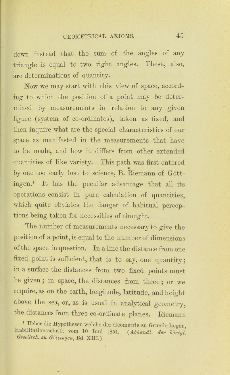 down instead that the sum of the angles of any triangle is equal to two right angles. These, also, are determinations of quantity. Now we may start with this view of space, accord- ing to which the position of a point may be deter- mined by measurements in relation to any given figure (system of co-ordinates), taken as fixed, and then inquire what are the special characteristics of our space as manifested in the measurements that have to be made, and how it differs from other extended quantities of like variety. This path was first entered by one too early lost to science, B. Eiemann of Gott- ingen.^ It has the peculiar advantage that all its operations consist in pure calculation of quantities, which quite obviates the danger of habitual percep- tions being taken for necessities of thought. The number of measurements necessary to give the position of a point, is equal to the number of dimensions of the space in question. In a line the distance from one fixed point is sufficient, that is to say, one quantity; in a surface the distances from two fixed points must be given; in space, the distances from three; or we require, as on the earth, longitude, latitude, and height above the sea, or, as is usual in analytical geometry, the distances from three co-ordinate planes. Eiemann ' Ueber die Hypothesen welche der Geometrie zu Grunde liegen, Habilitationsschrift vom 10 Juni 1864. {AlJuindl. der konigl. Oesellsch. zu Goitingen, Bd. XIII.)