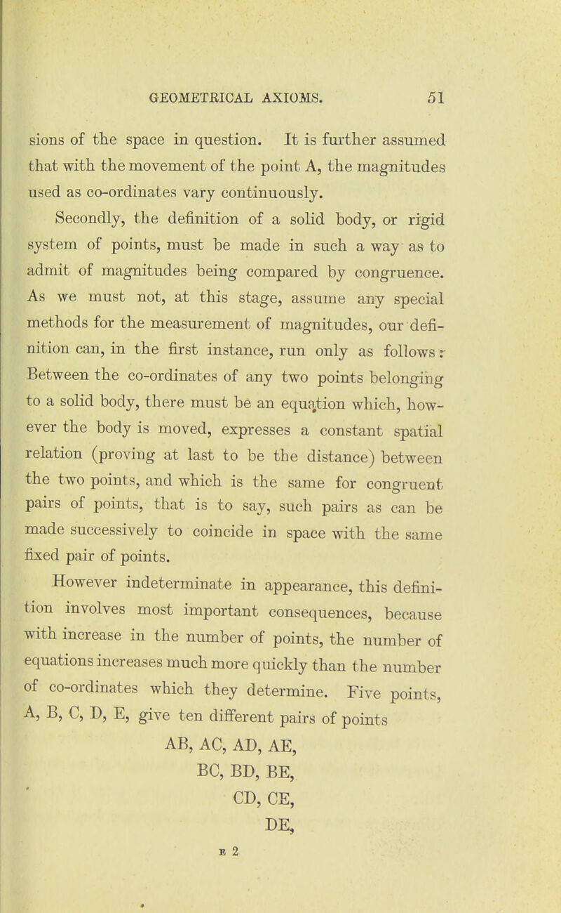 sions of tlie space in question. It is further assumed that with the movement of the point A, the magnitudes used as co-ordinates vary continuously. Secondly, the definition of a solid body, or rigid system of points, must be made in such a way as to admit of magnitudes being compared by congruence. As we must not, at this stage, assume any special methods for the measurement of magnitudes, our defi- nition can, in the first instance, run only as follows Between the co-ordinates of any two points belonging to a solid body, there must be an equfiition which, how- ever the body is moved, expresses a constant spatial relation (proving at last to be the distance) between the two points, and which is the same for congruent pairs of points, that is to say, such pairs as can be made successively to coincide in space with the same fixed pair of points. However indeterminate in appearance, this defini- tion involves most important consequences, because with increase in the number of points, the number of equations increases much more quickly than the number of co-ordinates which they determine. Five points, A, B, C, D, E, give ten different pairs of points AB, AC, AD, AE, BC, BD, BE, CD, CE, DE, B 2