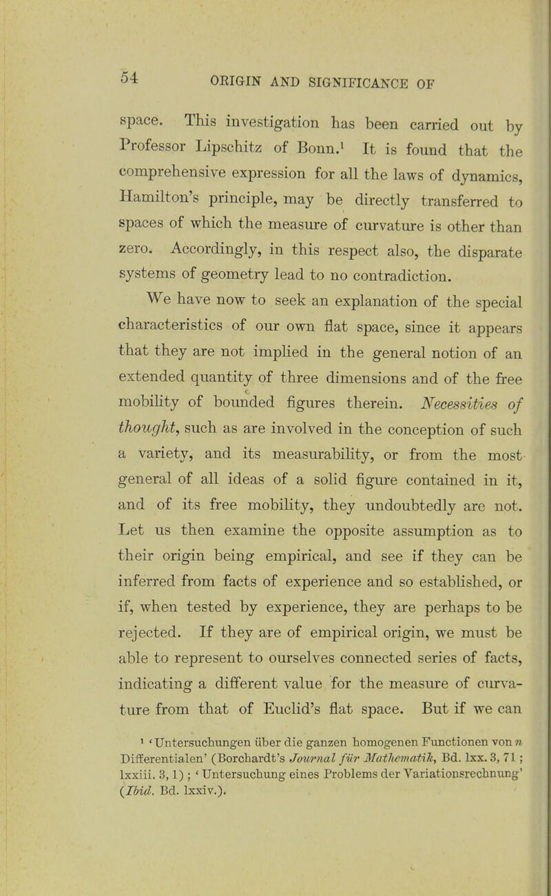 space. This investigation has been carried out by Professor Lipschitz of Bonn.i It is found that the comprehensive expression for all the laws of dynamics, Hamilton's principle, may be directly transferred to spaces of which the measure of curvature is other than zero. Accordingly, in this respect also, the disparate systems of geometry lead to no contradiction. We have now to seek an explanation of the special characteristics of our own flat space, since it appears that they are not impHed in the general notion of an extended quantity of three dimensions and of the free mobility of bounded figures therein. Necessities of thought, such as are involved in the conception of such a variety, and its measurabiUty, or from the most general of all ideas of a solid figure contained in it, and of its free mobility, they undoubtedly are not. Let us then examine the opposite assumption as to their origin being empirical, and see if they can be inferred from facts of experience and so estabhshed, or if, when tested by experience, they are perhaps to be rejected. If they are of empirical origin, we must be able to represent to ourselves connected series of facts, indicating a different value for the measm^e of curva- ture from that of Euclid's flat space. But if we can 1 «Untersuchungen iiber die ganzen homogenen Functionen von n Differentialen' (Borchardt's Journal fiir 3Iathcmati1i, Bd. Ixx. 3, 71 ; Ixxiii. 3,1) ; ' Untersuchung eines Problems der Variatiousrechnung' (ibid. Bd. Ixxiv.).