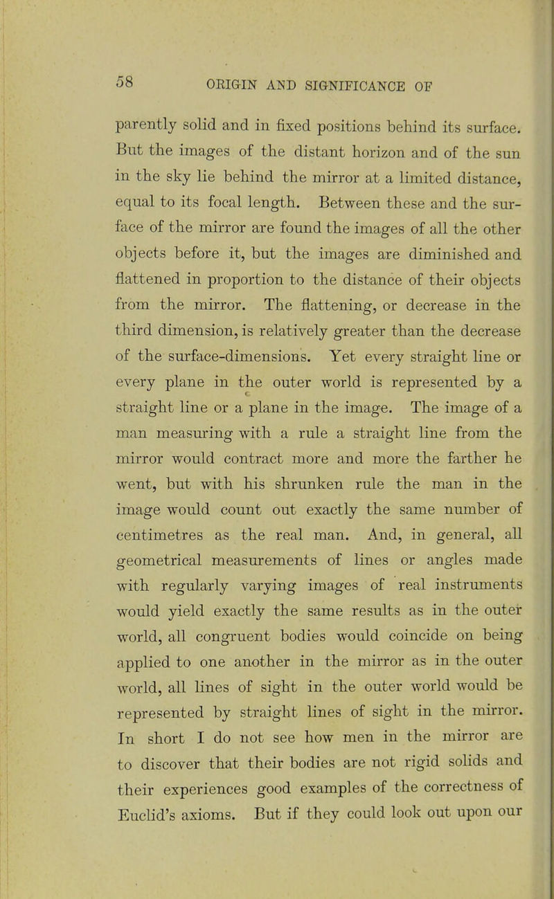 parently solid and in fixed positions behind its surface. But the images of the distant horizon and of the sun in the sky lie behind the mirror at a limited distance, equal to its focal length. Between these and the sur- face of the mirror are found the images of all the other objects before it, but the images are diminished and flattened in proportion to the distance of their objects from the mirror. The flattening, or decrease in the third dimension, is relatively greater than the decrease of the surface-dimensions. Yet every straight Kne or every plane in the outer world is represented by a straight line or a plane in the image. The image of a man measuring with a rule a straight line from the mirror would contract more and more the farther he went, but with his shrunken rule the man in the image would count out exactly the same number of centimetres as the real man. And, in general, all geometrical measurements of lines or angles made with regularly varying images of real instruments would yield exactly the same results as in the outer world, all congruent bodies would coincide on being applied to one another in the mirror as in the outer world, all lines of sight in the outer world would be represented by straight lines of sight in the mirror. In short I do not see how men in the mirror are to discover that their bodies are not rigid solids and their experiences good examples of the correctness of Euclid's axioms. But if they could look out upon our