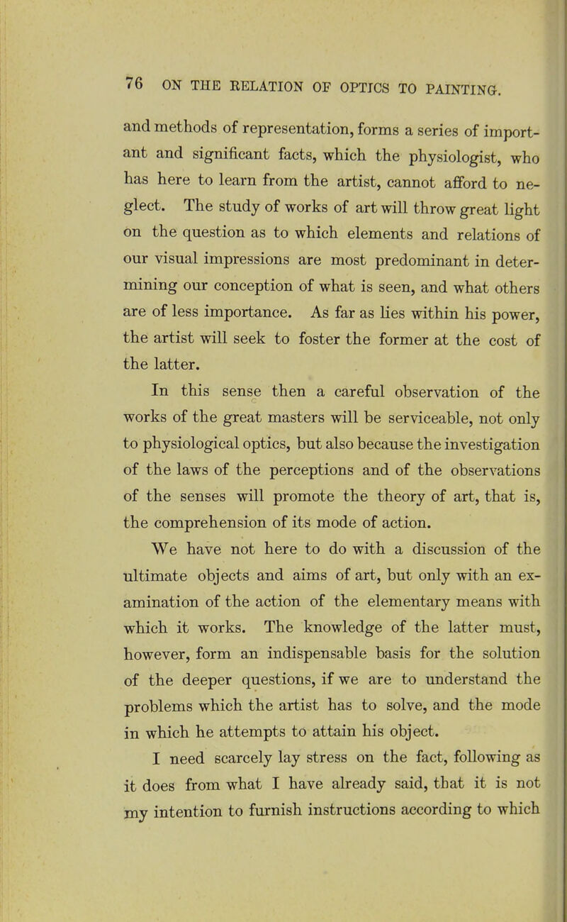 and methods of representation, forms a series of import- ant and significant facts, which the physiologist, who has here to learn from the artist, cannot afford to ne- glect. The study of works of art will throw great light on the question as to which elements and relations of our visual impressions are most predominant in deter- mining our conception of what is seen, and what others are of less importance. As far as lies within his power, the artist will seek to foster the former at the cost of the latter. In this sense then a careful observation of the works of the great masters will be serviceable, not only to physiological optics, but also because the investigation of the laws of the perceptions and of the observations of the senses will promote the theory of art, that is, the comprehension of its mode of action. We have not here to do with a discussion of the ultimate objects and aims of art, but only with an ex- amination of the action of the elementary means with which it works. The knowledge of the latter must, however, form an indispensable basis for the solution of the deeper questions, if we are to understand the problems which the artist has to solve, and the mode in which he attempts to attain his object. I need scarcely lay stress on the fact, following as it does from what I have already said, that it is not my intention to furnish instructions according to which