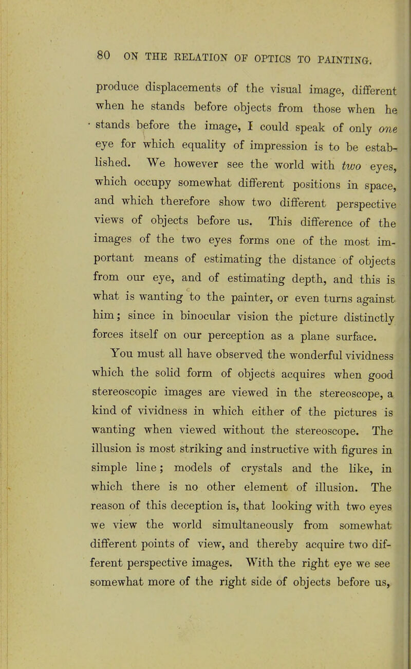 produce displacements of the visual image, different when he stands before objects from those when he • stands before the image, I could speak of only one eye for which equality of impression is to be estab- lished. We however see the world with two eyes, which occupy somewhat different positions in space, and which therefore show two different perspective views of objects before us. This difference of the images of the two eyes forms one of the most im- portant means of estimating the distance of objects from our eye, and of estimating depth, and this is what is wanting to the painter, or even turns against him; since in binocular vision the picture distinctly forces itself on our perception as a plane surface. You must all have observed the wonderful vividness which the solid form of objects acquires when good stereoscopic images are viewed in the stereoscope, a kind of vividness in which either of the pictures is wanting when viewed without the stereoscope. The illusion is most striking and instructive with figures in simple line; models of crystals and the like, in which there is no other element of illusion. The reason of this deception is, that looking with two eyes we view the world simultaneously from somewhat different points of view, and thereby acquire two dif- ferent perspective images. With the right eye we see somewhat more of the right side of objects before us,